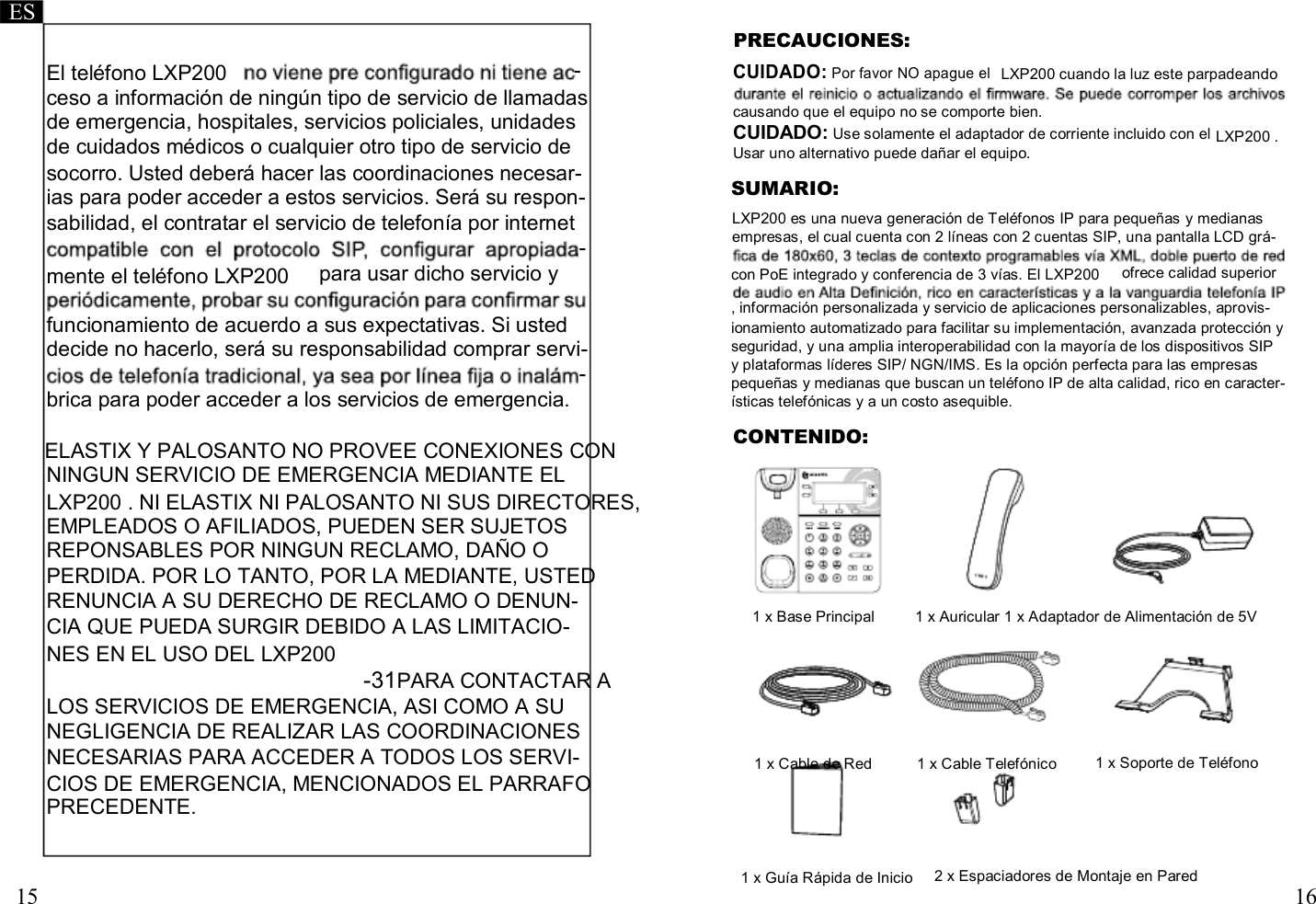     ES PRECAUCIONES: El teléfono LXP200  - CUIDADO: Por favor NO apague el LXP200 cuando la luz este parpadeando ceso a información de ningún tipo de servicio de llamadas de emergencia, hospitales, servicios policiales, unidades de cuidados médicos o cualquier otro tipo de servicio de  causando que el equipo no se comporte bien. CUIDADO: Use solamente el adaptador de corriente incluido con el Usar uno alternativo puede dañar el equipo.   LXP200 . socorro. Usted deberá hacer las coordinaciones necesar- ias para poder acceder a estos servicios. Será su respon- sabilidad, el contratar el servicio de telefonía por internet - SUMARIO: LXP200 es una nueva generación de Teléfonos IP para pequeñas y medianas empresas, el cual cuenta con 2 líneas con 2 cuentas SIP, una pantalla LCD grá- mente el teléfono LXP200  para usar dicho servicio y  con PoE integrado y conferencia de 3 vías. El LXP200  ofrece calidad superior  funcionamiento de acuerdo a sus expectativas. Si usted decide no hacerlo, será su responsabilidad comprar servi- - brica para poder acceder a los servicios de emergencia.  ELASTIX Y PALOSANTO NO PROVEE CONEXIONES CON NINGUN SERVICIO DE EMERGENCIA MEDIANTE EL LXP200 . NI ELASTIX NI PALOSANTO NI SUS DIRECTORES, EMPLEADOS O AFILIADOS, PUEDEN SER SUJETOS REPONSABLES POR NINGUN RECLAMO, DAÑO O PERDIDA. POR LO TANTO, POR LA MEDIANTE, USTED , información personalizada y servicio de aplicaciones personalizables, aprovis- ionamiento automatizado para facilitar su implementación, avanzada protección y seguridad, y una amplia interoperabilidad con la mayoría de los dispositivos SIP y plataformas líderes SIP/ NGN/IMS. Es la opción perfecta para las empresas pequeñas y medianas que buscan un teléfono IP de alta calidad, rico en caracter- ísticas telefónicas y a un costo asequible. CONTENIDO: RENUNCIA A SU DERECHO DE RECLAMO O DENUN- CIA QUE PUEDA SURGIR DEBIDO A LAS LIMITACIO- NES EN EL USO DEL LXP200 -31PARA CONTACTAR A LOS SERVICIOS DE EMERGENCIA, ASI COMO A SU NEGLIGENCIA DE REALIZAR LAS COORDINACIONES  1 x Base Principal   1 x Auricular 1 x Adaptador de Alimentación de 5V NECESARIAS PARA ACCEDER A TODOS LOS SERVI-  1 x Cable de Red  1 x Cable Telefónico  1 x Soporte de Teléfono CIOS DE EMERGENCIA, MENCIONADOS EL PARRAFO PRECEDENTE.    15   1 x Guía Rápida de Inicio   2 x Espaciadores de Montaje en Pared    16