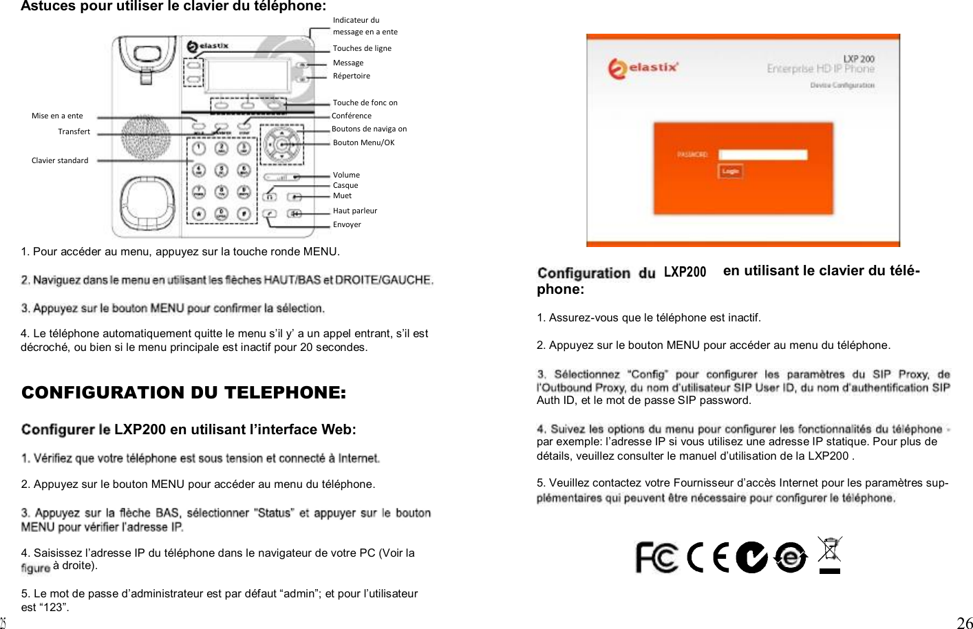                                        Astuces pour utiliser le clavier du téléphone: Indicateur du message en a ente Touches de ligne Message Répertoire  Touche de fonc on Mise en a ente Transfert Conférence Boutons de naviga on Bouton Menu/OK Clavier standard Volume Casque Muet Haut parleur Envoyer  1. Pour accéder au menu, appuyez sur la touche ronde MENU. LXP200 en utilisant le clavier du télé- phone:  1. Assurez-vous que le téléphone est inactif. 4. Le téléphone automatiquement quitte le menu s’il y’ a un appel entrant, s’il est                    25 décroché, ou bien si le menu principale est inactif pour 20 secondes.  CONFIGURATION DU TELEPHONE:  LXP200 en utilisant l’interface Web:   2. Appuyez sur le bouton MENU pour accéder au menu du téléphone.     4. Saisissez l’adresse IP du téléphone dans le navigateur de votre PC (Voir la à droite).  5. Le mot de passe d’administrateur est par défaut “admin”; et pour l’utilisateur est “123”. 2. Appuyez sur le bouton MENU pour accéder au menu du téléphone.    Auth ID, et le mot de passe SIP password.   par exemple: l’adresse IP si vous utilisez une adresse IP statique. Pour plus de détails, veuillez consulter le manuel d’utilisation de la LXP200 .  5. Veuillez contactez votre Fournisseur d’accès Internet pour les paramètres sup-                    26