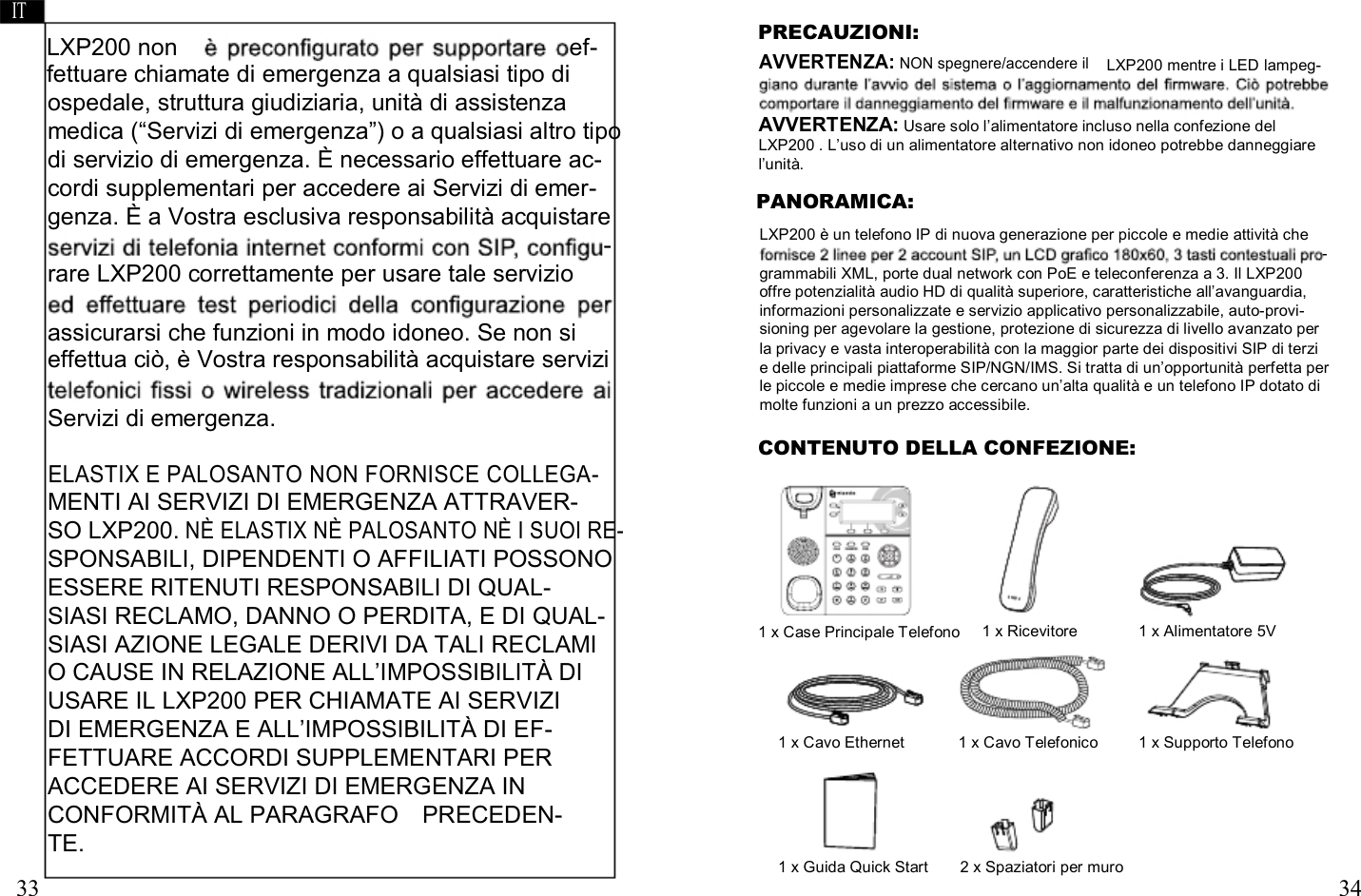     IT     LXP200 non                                 ef- fettuare chiamate di emergenza a qualsiasi tipo di    PRECAUZIONI: AVVERTENZA: NON spegnere/accendere il      LXP200 mentre i LED lampeg- ospedale, struttura giudiziaria, unità di assistenza medica (“Servizi di emergenza”) o a qualsiasi altro tipo di servizio di emergenza. È necessario effettuare ac- cordi supplementari per accedere ai Servizi di emer- genza. È a Vostra esclusiva responsabilità acquistare - rare LXP200 correttamente per usare tale servizio  assicurarsi che funzioni in modo idoneo. Se non si effettua ciò, è Vostra responsabilità acquistare servizi  Servizi di emergenza. AVVERTENZA: Usare solo l’alimentatore incluso nella confezione del LXP200 . L’uso di un alimentatore alternativo non idoneo potrebbe danneggiare l’unità. PANORAMICA: LXP200 è un telefono IP di nuova generazione per piccole e medie attività che - grammabili XML, porte dual network con PoE e teleconferenza a 3. Il LXP200 offre potenzialità audio HD di qualità superiore, caratteristiche all’avanguardia, informazioni personalizzate e servizio applicativo personalizzabile, auto-provi- sioning per agevolare la gestione, protezione di sicurezza di livello avanzato per la privacy e vasta interoperabilità con la maggior parte dei dispositivi SIP di terzi e delle principali piattaforme SIP/NGN/IMS. Si tratta di un’opportunità perfetta per le piccole e medie imprese che cercano un’alta qualità e un telefono IP dotato di molte funzioni a un prezzo accessibile. CONTENUTO DELLA CONFEZIONE: ELASTIX E PALOSANTO NON FORNISCE COLLEGA- MENTI AI SERVIZI DI EMERGENZA ATTRAVER- SO LXP200. NÈ ELASTIX NÈ PALOSANTO NÈ I SUOI RE- SPONSABILI, DIPENDENTI O AFFILIATI POSSONO ESSERE RITENUTI RESPONSABILI DI QUAL- SIASI RECLAMO, DANNO O PERDITA, E DI QUAL- SIASI AZIONE LEGALE DERIVI DA TALI RECLAMI  1 x Case Principale Telefono   1 x Ricevitore   1 x Alimentatore 5V O CAUSE IN RELAZIONE ALL’IMPOSSIBILITÀ DI USARE IL LXP200 PER CHIAMATE AI SERVIZI DI EMERGENZA E ALL’IMPOSSIBILITÀ DI EF- FETTUARE ACCORDI SUPPLEMENTARI PER  1 x Cavo Ethernet   1 x Cavo Telefonico   1 x Supporto Telefono ACCEDERE AI SERVIZI DI EMERGENZA IN CONFORMITÀ AL PARAGRAFO    PRECEDEN- TE.  33 1 x Guida Quick Start  2 x Spaziatori per muro   34