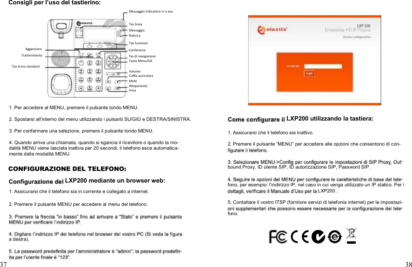                                        Consigli per l’uso del tastierino: Messaggio Indicatore in a esa  Tas linea Messaggio Rubrica Tas funzione Agganciare Trasferimento Conferenza Tas di navigazione Tasto Menu/OK Tas erino standard Volume Cuﬃa auricolare Mute Altoparlante Invia   1. Per accedere al MENU, premere il pulsante tondo MENU.  2. Spostarsi all’interno del menu utilizzando i pulsanti SU/GIÙ e DESTRA/SINISTRA.  3. Per confermare una selezione, premere il pulsante tondo MENU.  4. Quando arriva una chiamata, quando si sgancia il ricevitore o quando la mo- dalità MENU viene lasciata inattiva per 20 secondi, il telefono esce automatica- LXP200 utilizzando la tastiera:  1. Assicurarsi che il telefono sia inattivo.  2. Premere il pulsante “MENU” per accedere alle opzioni che consentono di con- mente dalla modalità MENU. - CONFIGURAZIONE DEL TELEFONO: LXP200 mediante un browser web: 1. Assicurarsi che il telefono sia in corrente e collegato a internet.  2. Premere il pulsante MENU per accedere al menu del telefono. bound Proxy, ID utente SIP, ID autorizzazione SIP, Password SIP.  - fono, per esempio: l’indirizzo IP, nel caso in cui venga utilizzato un IP statico. Per i LXP200 .  5. Contattare il vostro ITSP (fornitore servizi di telefonia internet) per le impostazi- - fono.    a destra).  -  37  38 