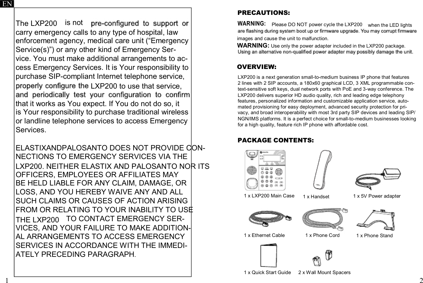     EN PRECAUTIONS: The LXP200  is not WARNING: Please DO NOT power cycle the LXP200   when the LED lights carry emergency calls to any type of hospital, law enforcement agency, medical care unit (“Emergency Service(s)”) or any other kind of Emergency Ser- vice. You must make additional arrangements to ac- cess Emergency Services. It is Your responsibility to purchase SIP-compliant Internet telephone service, LXP200 to use that service,  that it works as You expect. If You do not do so, it is Your responsibility to purchase traditional wireless or landline telephone services to access Emergency Services. images and cause the unit to malfunction. WARNING: Use only the power adapter included in the LXP200 package.   OVERVIEW: LXP200 is a next generation small-to-medium business IP phone that features 2 lines with 2 SIP accounts, a 180x60 graphical LCD, 3 XML programmable con- text-sensitive soft keys, dual network ports with PoE and 3-way conference. The LXP200 delivers superior HD audio quality, rich and leading edge telephony features, personalized information and customizable application service, auto- mated provisioning for easy deployment, advanced security protection for pri- vacy, and broad interoperability with most 3rd party SIP devices and leading SIP/ NGN/IMS platforms. It is a perfect choice for small-to-medium businesses looking for a high quality, feature rich IP phone with affordable cost. PACKAGE CONTENTS: ELASTIXANDPALOSANTO DOES NOT PROVIDE CON- NECTIONS TO EMERGENCY SERVICES VIA THE LXP200. NEITHER ELASTIX AND PALOSANTO NOR ITS OFFICERS, EMPLOYEES OR AFFILIATES MAY BE HELD LIABLE FOR ANY CLAIM, DAMAGE, OR LOSS, AND YOU HEREBY WAIVE ANY AND ALL SUCH CLAIMS OR CAUSES OF ACTION ARISING  1 x LXP200 Main Case   1 x Handset   1 x 5V Power adapter FROM OR RELATING TO YOUR INABILITY TO USE THE LXP200  TO CONTACT EMERGENCY SER- VICES, AND YOUR FAILURE TO MAKE ADDITION- AL ARRANGEMENTS TO ACCESS EMERGENCY  1 x Ethernet Cable  1 x Phone Cord  1 x Phone Stand SERVICES IN ACCORDANCE WITH THE IMMEDI- ATELY PRECEDING PARAGRAPH.    1  1 x Quick Start Guide   2 x Wall Mount Spacers    2