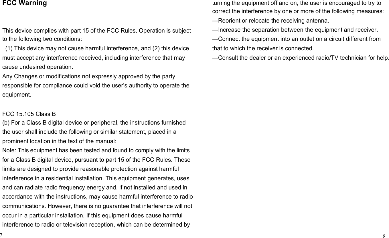      FCC Warning    This device complies with part 15 of the FCC Rules. Operation is subject to the following two conditions: (1) This device may not cause harmful interference, and (2) this device must accept any interference received, including interference that may cause undesired operation. Any Changes or modifications not expressly approved by the party responsible for compliance could void the user&apos;s authority to operate the equipment.   FCC 15.105 Class B (b) For a Class B digital device or peripheral, the instructions furnished the user shall include the following or similar statement, placed in a prominent location in the text of the manual: Note: This equipment has been tested and found to comply with the limits for a Class B digital device, pursuant to part 15 of the FCC Rules. These limits are designed to provide reasonable protection against harmful interference in a residential installation. This equipment generates, uses and can radiate radio frequency energy and, if not installed and used in accordance with the instructions, may cause harmful interference to radio communications. However, there is no guarantee that interference will not occur in a particular installation. If this equipment does cause harmful interference to radio or television reception, which can be determined by 7      turning the equipment off and on, the user is encouraged to try to correct the interference by one or more of the following measures: —Reorient or relocate the receiving antenna. —Increase the separation between the equipment and receiver. —Connect the equipment into an outlet on a circuit different from that to which the receiver is connected. —Consult the dealer or an experienced radio/TV technician for help.                              8