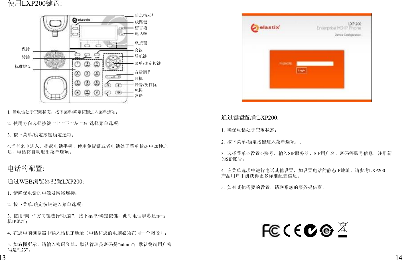                使用LXP200键盘:  信息指示灯 线路键 留言箱 电话簿 软按键 保持 转接 标准键盘       1. 当电话处于空闲状态，按下菜单/确定按键进入菜单选项； 会议 导航键 菜单/确定按键 音量调节 耳机 静音/免打扰 免提 发送            通过键盘配置LXP200: 2.  使用方向选择按键  “上”“下”“左”“右”选择菜单选项；  3.  按下菜单/确定按键确定选项；  4.当有来电进入，提起电话手柄、使用免提键或者电话处于菜单状态中20秒之 后，电话将自动退出菜单选项。  电话的配置:  通过WEB浏览器配置LXP200: 1.  确保电话处于空闲状态；  2.  按下菜单/确定按键进入菜单选项；.  3.  选择菜单-&gt;设置-&gt;账号，输入SIP服务器、SIP用户名、密码等账号信息，注册新 的SIP账号；  4.  在菜单选项中进行电话其他设置，如设置电话的静态IP地址。请参考LXP200 产品用户手册获得更多详细配置信息； 5.  如有其他需要的设置，请联系您的服务提供商。 1.  请确保电话的电源及网络连接；  2.  按下菜单/确定按键进入菜单选项；  3.  使用“向下”方向键选择“状态”，按下菜单/确定按键，此时电话屏幕显示话 机IP地址；  4.  在您电脑浏览器中输入话机IP地址（电话和您的电脑必须在同一个网段）；  5.  如右图所示，请输入密码登陆。默认管理员密码是“admin”；默认终端用户密 码是“123”。 13  14