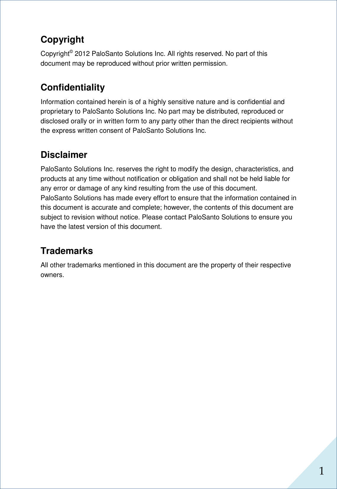  1      Copyright Copyright© 2012 PaloSanto Solutions Inc. All rights reserved. No part of this document may be reproduced without prior written permission.  Confidentiality Information contained herein is of a highly sensitive nature and is confidential and proprietary to PaloSanto Solutions Inc. No part may be distributed, reproduced or disclosed orally or in written form to any party other than the direct recipients without the express written consent of PaloSanto Solutions Inc.  Disclaimer PaloSanto Solutions Inc. reserves the right to modify the design, characteristics, and products at any time without notification or obligation and shall not be held liable for any error or damage of any kind resulting from the use of this document. PaloSanto Solutions has made every effort to ensure that the information contained in this document is accurate and complete; however, the contents of this document are subject to revision without notice. Please contact PaloSanto Solutions to ensure you have the latest version of this document.  Trademarks All other trademarks mentioned in this document are the property of their respective owners.             