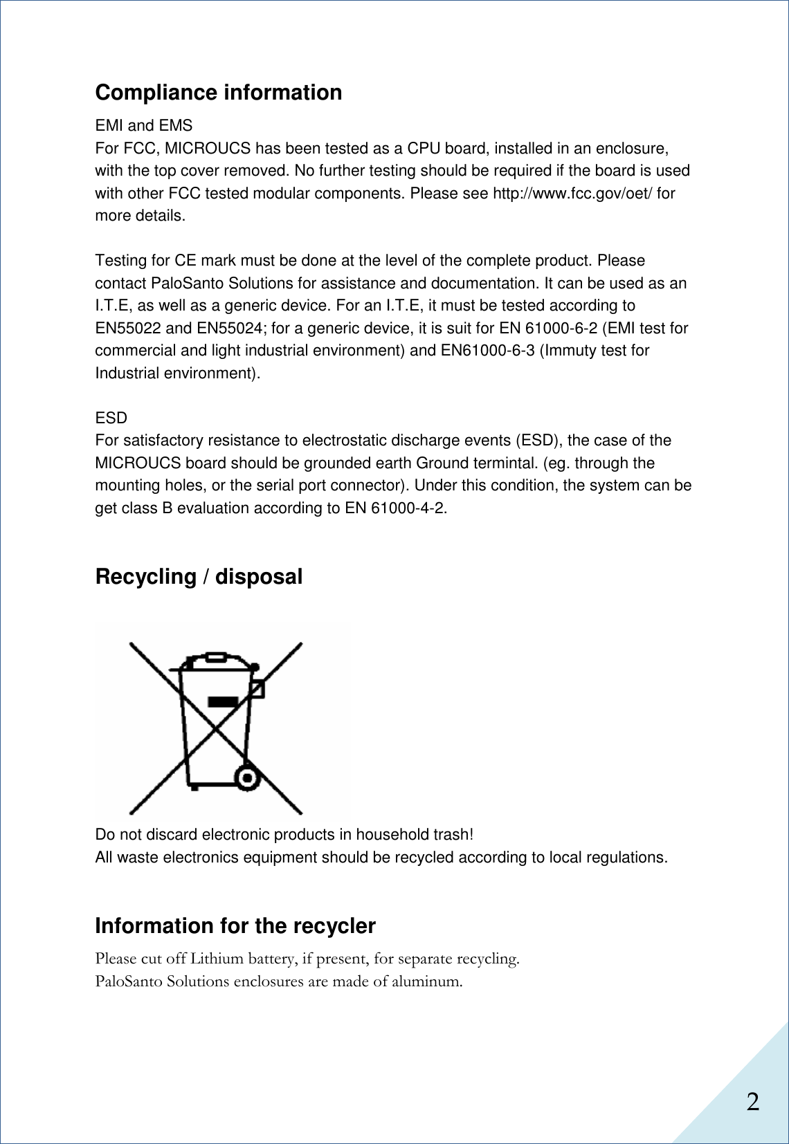  2      Compliance information EMI and EMS                                                                                                                                                                                                                                     For FCC, MICROUCS has been tested as a CPU board, installed in an enclosure, with the top cover removed. No further testing should be required if the board is used with other FCC tested modular components. Please see http://www.fcc.gov/oet/ for more details.    Testing for CE mark must be done at the level of the complete product. Please contact PaloSanto Solutions for assistance and documentation. It can be used as an I.T.E, as well as a generic device. For an I.T.E, it must be tested according to EN55022 and EN55024; for a generic device, it is suit for EN 61000-6-2 (EMI test for commercial and light industrial environment) and EN61000-6-3 (Immuty test for Industrial environment).    ESD For satisfactory resistance to electrostatic discharge events (ESD), the case of the MICROUCS board should be grounded earth Ground termintal. (eg. through the mounting holes, or the serial port connector). Under this condition, the system can be get class B evaluation according to EN 61000-4-2.   Recycling / disposal   Do not discard electronic products in household trash! All waste electronics equipment should be recycled according to local regulations. Information for the recycler Please cut off Lithium battery, if present, for separate recycling. PaloSanto Solutions enclosures are made of aluminum. 