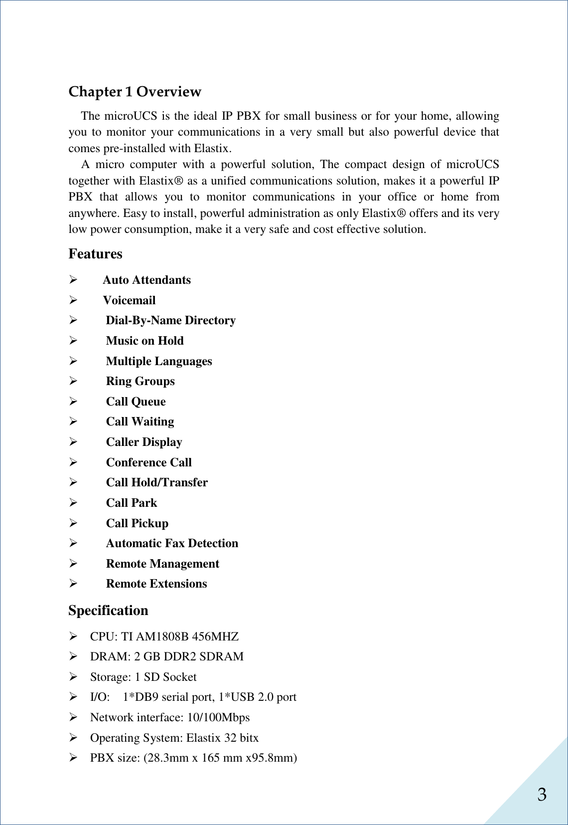  3      Chapter 1 Overview The microUCS is the ideal IP PBX for small business or for your home, allowing you to monitor  your communications in a very small but also powerful device that comes pre-installed with Elastix.   A  micro  computer  with  a  powerful  solution,  The  compact  design  of  microUCS together with Elastix® as a unified communications solution, makes it a powerful IP PBX  that  allows  you  to  monitor  communications  in  your  office  or  home  from anywhere. Easy to install, powerful administration as only Elastix® offers and its very low power consumption, make it a very safe and cost effective solution.   Features      Auto Attendants  Voicemail   Dial-By-Name Directory   Music on Hold   Multiple Languages   Ring Groups   Call Queue   Call Waiting   Caller Display   Conference Call   Call Hold/Transfer   Call Park   Call Pickup   Automatic Fax Detection   Remote Management   Remote Extensions Specification  CPU: TI AM1808B 456MHZ  DRAM: 2 GB DDR2 SDRAM  Storage: 1 SD Socket  I/O:    1*DB9 serial port, 1*USB 2.0 port  Network interface: 10/100Mbps  Operating System: Elastix 32 bitx  PBX size: (28.3mm x 165 mm x95.8mm) 