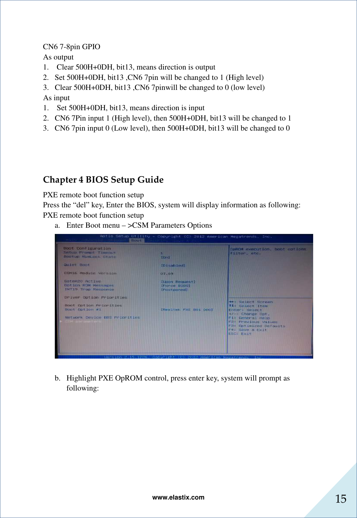 www.elastix.com 15       CN6 7-8pin GPIO As output 1.    Clear 500H+0DH, bit13, means direction is output 2. Set 500H+0DH, bit13 ,CN6 7pin will be changed to 1 (High level) 3. Clear 500H+0DH, bit13 ,CN6 7pinwill be changed to 0 (low level) As input 1.    Set 500H+0DH, bit13, means direction is input 2. CN6 7Pin input 1 (High level), then 500H+0DH, bit13 will be changed to 1 3. CN6 7pin input 0 (Low level), then 500H+0DH, bit13 will be changed to 0   Chapter 4 BIOS Setup Guide   PXE remote boot function setup   Press the “del” key, Enter the BIOS, system will display information as following: PXE remote boot function setup   a. Enter Boot menu – &gt;CSM Parameters Options   b. Highlight PXE OpROM control, press enter key, system will prompt as following: 