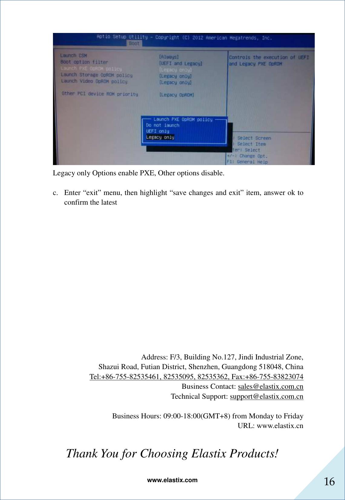 www.elastix.com 16       Legacy only Options enable PXE, Other options disable.  c. Enter “exit” menu, then highlight “save changes and exit” item, answer ok to confirm the latest                Address: F/3, Building No.127, Jindi Industrial Zone, Shazui Road, Futian District, Shenzhen, Guangdong 518048, China Tel:+86-755-82535461, 82535095, 82535362, Fax:+86-755-83823074 Business Contact: sales@elastix.com.cn Technical Support: support@elastix.com.cn  Business Hours: 09:00-18:00(GMT+8) from Monday to Friday URL: www.elastix.cn  Thank You for Choosing Elastix Products! 