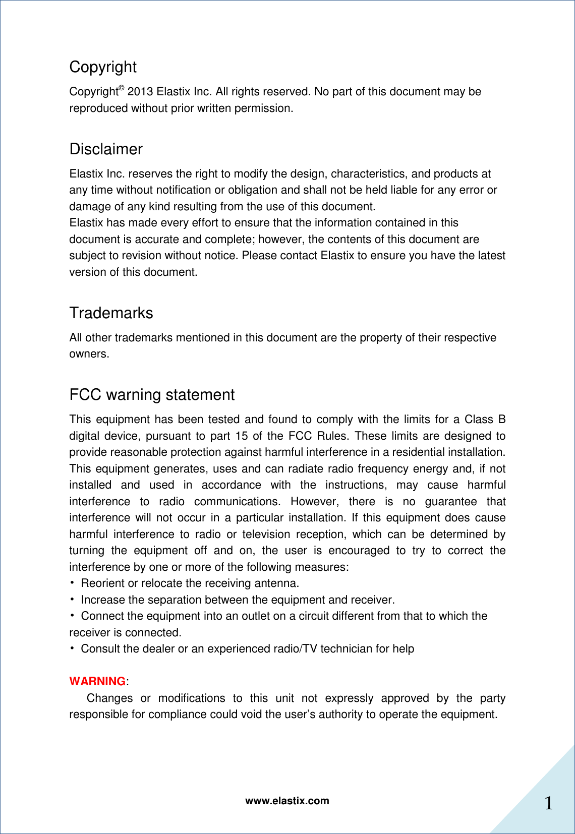www.elastix.com 1      Copyright Copyright© 2013 Elastix Inc. All rights reserved. No part of this document may be reproduced without prior written permission.  Disclaimer Elastix Inc. reserves the right to modify the design, characteristics, and products at any time without notification or obligation and shall not be held liable for any error or damage of any kind resulting from the use of this document. Elastix has made every effort to ensure that the information contained in this document is accurate and complete; however, the contents of this document are subject to revision without notice. Please contact Elastix to ensure you have the latest version of this document.  Trademarks All other trademarks mentioned in this document are the property of their respective owners.  FCC warning statement This equipment has been tested and found to comply with the limits for a Class B digital device, pursuant to  part 15 of  the FCC Rules.  These  limits are designed to provide reasonable protection against harmful interference in a residential installation. This equipment generates, uses and can radiate radio frequency energy and, if not installed  and  used  in  accordance  with  the  instructions,  may  cause  harmful interference  to  radio  communications.  However,  there  is  no  guarantee  that interference will not  occur in  a  particular installation. If  this  equipment does  cause harmful  interference  to  radio  or  television  reception,  which  can  be  determined  by turning  the  equipment  off  and  on,  the  user  is  encouraged  to  try  to  correct  the interference by one or more of the following measures: •  Reorient or relocate the receiving antenna. •  Increase the separation between the equipment and receiver. •  Connect the equipment into an outlet on a circuit different from that to which the receiver is connected. •  Consult the dealer or an experienced radio/TV technician for help    WARNING:   Changes  or  modifications  to  this  unit  not  expressly  approved  by  the  party responsible for compliance could void the user’s authority to operate the equipment.    