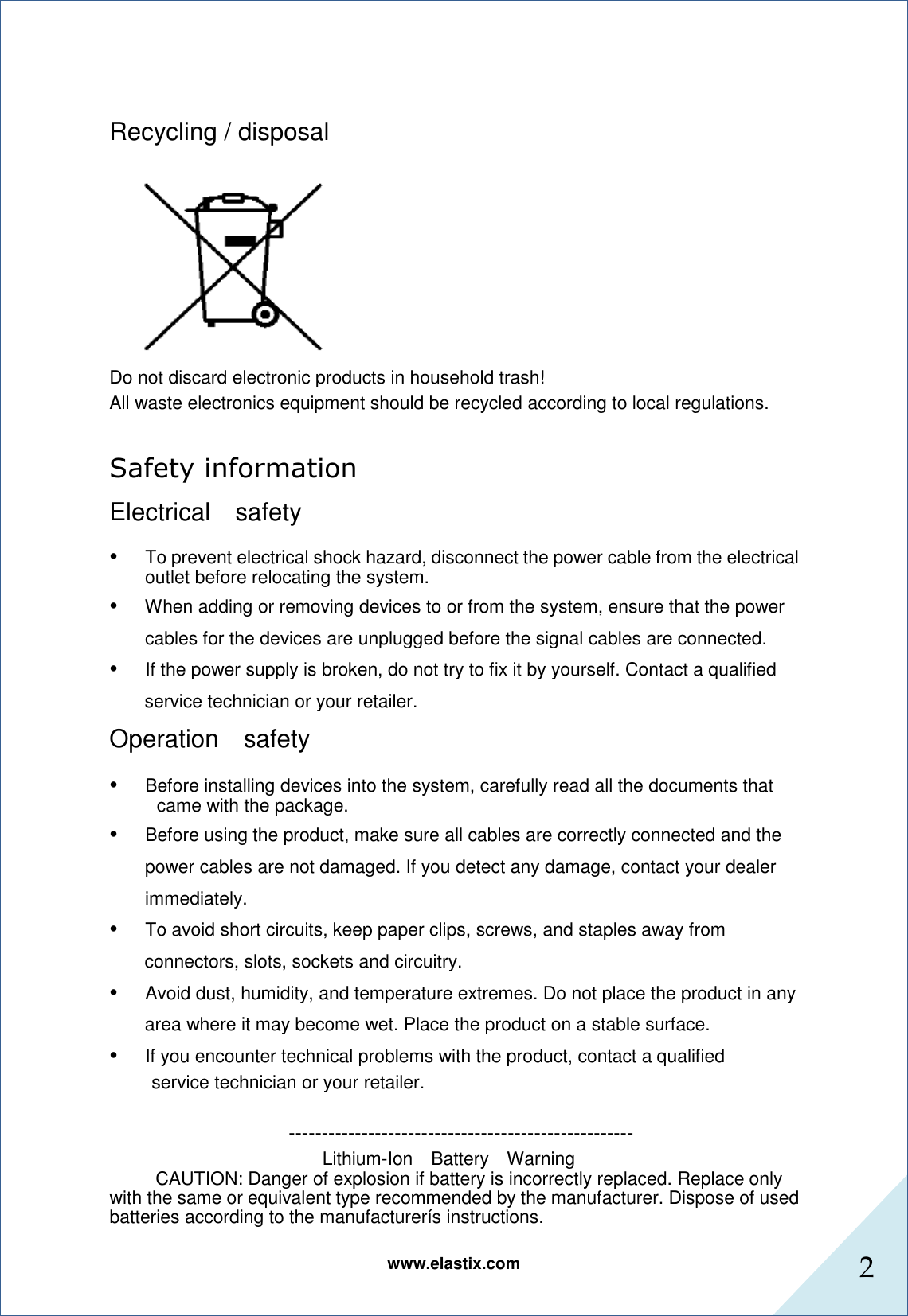 www.elastix.com 2       Recycling / disposal  Do not discard electronic products in household trash! All waste electronics equipment should be recycled according to local regulations.  Safety information   Electrical    safety    •      To prevent electrical shock hazard, disconnect the power cable from the electrical outlet before relocating the system.  •      When adding or removing devices to or from the system, ensure that the power   cables for the devices are unplugged before the signal cables are connected.  •      If the power supply is broken, do not try to fix it by yourself. Contact a qualified service technician or your retailer.  Operation    safety    •      Before installing devices into the system, carefully read all the documents that came with the package.  •      Before using the product, make sure all cables are correctly connected and the power cables are not damaged. If you detect any damage, contact your dealer immediately.  •      To avoid short circuits, keep paper clips, screws, and staples away from connectors, slots, sockets and circuitry.  •      Avoid dust, humidity, and temperature extremes. Do not place the product in any area where it may become wet. Place the product on a stable surface.  •      If you encounter technical problems with the product, contact a qualified  service technician or your retailer.                                        ---------------------------------------------------- Lithium-Ion    Battery    Warning  CAUTION: Danger of explosion if battery is incorrectly replaced. Replace only with the same or equivalent type recommended by the manufacturer. Dispose of used batteries according to the manufacturerís instructions.  