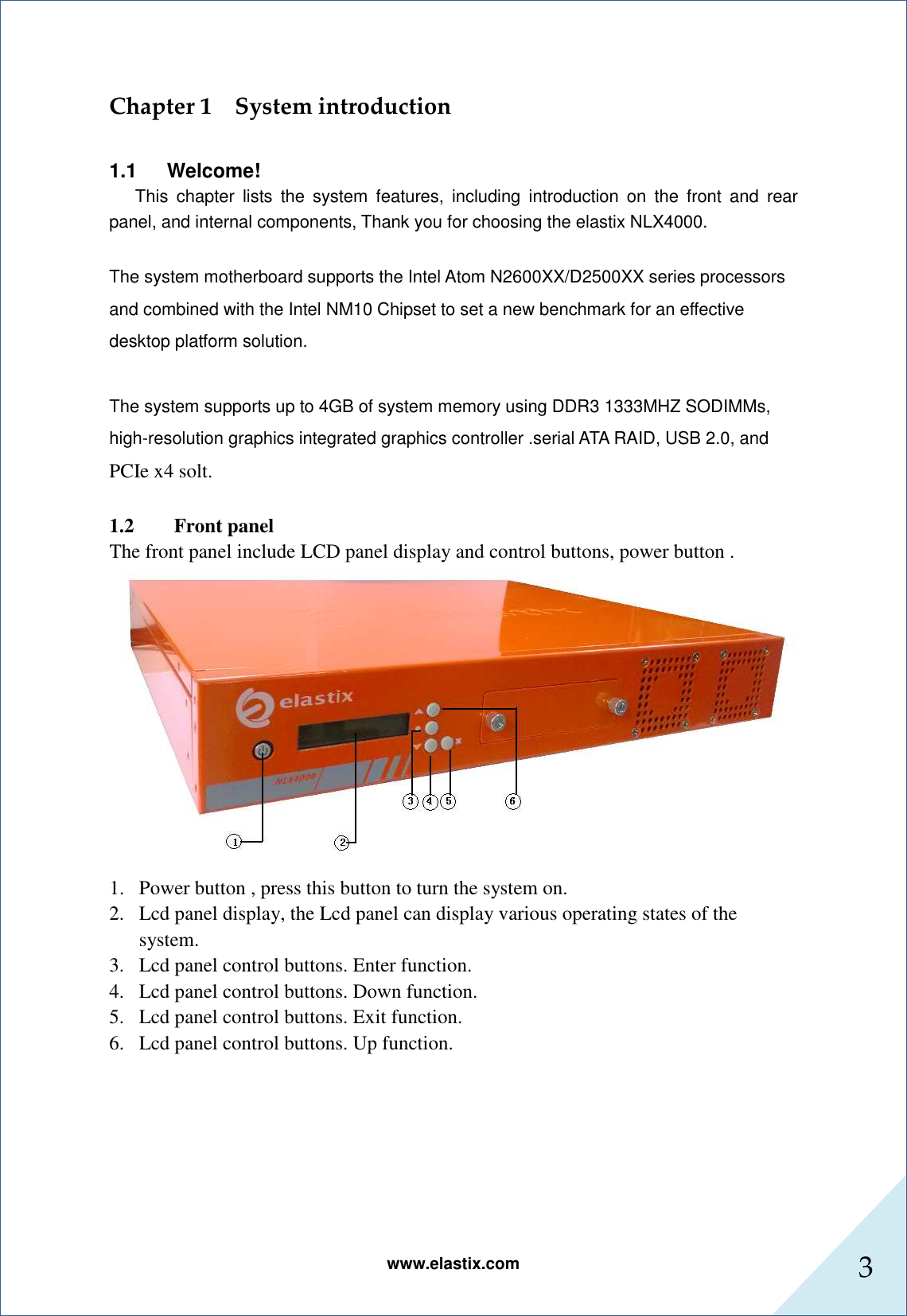 www.elastix.com 3      Chapter 1    System introduction  1.1      Welcome!       This  chapter  lists  the  system  features,  including  introduction  on  the  front  and  rear panel, and internal components, Thank you for choosing the elastix NLX4000.  The system motherboard supports the Intel Atom N2600XX/D2500XX series processors and combined with the Intel NM10 Chipset to set a new benchmark for an effective desktop platform solution.    The system supports up to 4GB of system memory using DDR3 1333MHZ SODIMMs, high-resolution graphics integrated graphics controller .serial ATA RAID, USB 2.0, and PCIe x4 solt.  1.2 Front panel The front panel include LCD panel display and control buttons, power button .  1. Power button , press this button to turn the system on. 2. Lcd panel display, the Lcd panel can display various operating states of the system. 3. Lcd panel control buttons. Enter function. 4. Lcd panel control buttons. Down function. 5. Lcd panel control buttons. Exit function. 6. Lcd panel control buttons. Up function.        