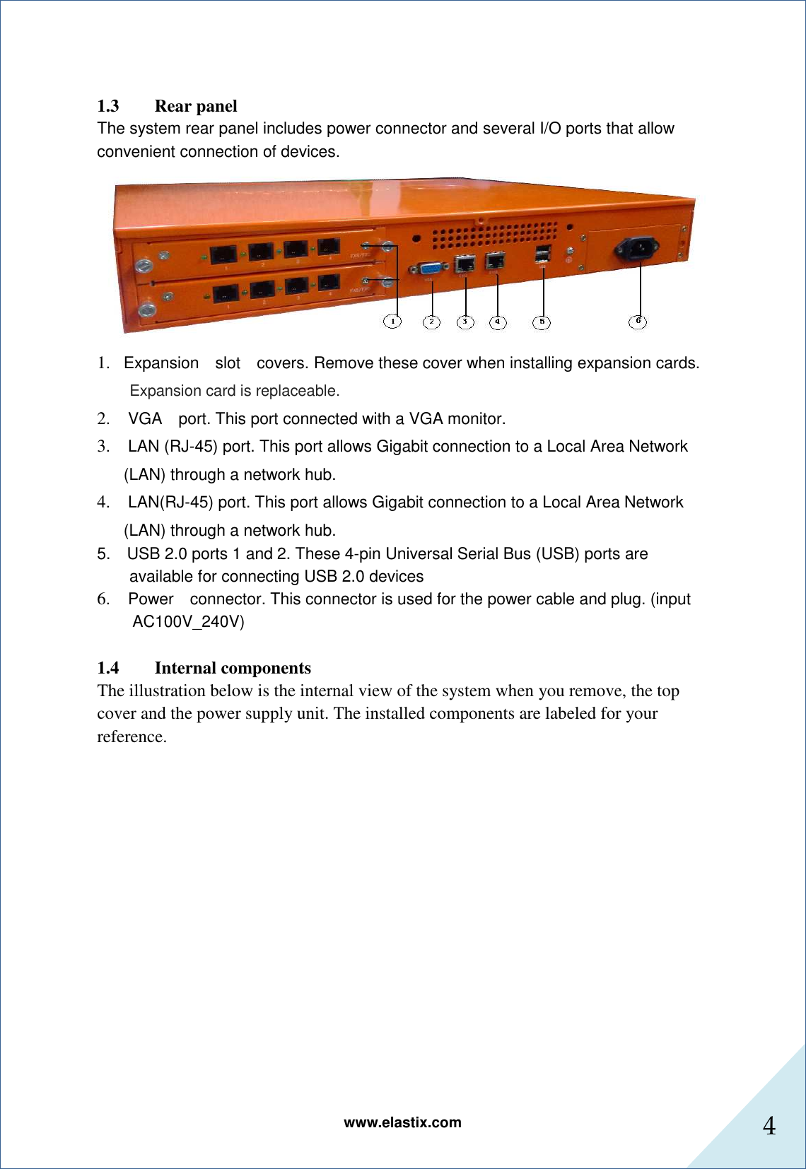 www.elastix.com 4       1.3        Rear panel The system rear panel includes power connector and several I/O ports that allow convenient connection of devices.    1. Expansion    slot    covers. Remove these cover when installing expansion cards.     Expansion card is replaceable. 2.   VGA    port. This port connected with a VGA monitor.   3.   LAN (RJ-45) port. This port allows Gigabit connection to a Local Area Network (LAN) through a network hub.   4.   LAN(RJ-45) port. This port allows Gigabit connection to a Local Area Network (LAN) through a network hub.   5.    USB 2.0 ports 1 and 2. These 4-pin Universal Serial Bus (USB) ports are available for connecting USB 2.0 devices 6.   Power    connector. This connector is used for the power cable and plug. (input AC100V_240V)  1.4 Internal components The illustration below is the internal view of the system when you remove, the top cover and the power supply unit. The installed components are labeled for your reference. 