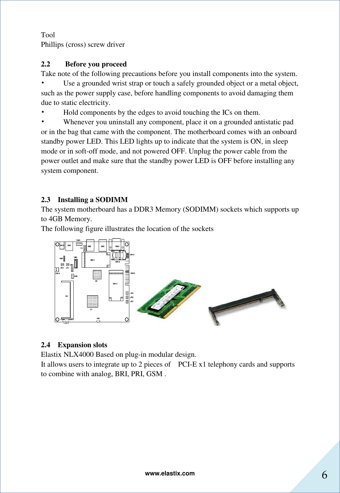 www.elastix.com 6      Tool   Phillips (cross) screw driver  2.2        Before you proceed   Take note of the following precautions before you install components into the system.   •          Use a grounded wrist strap or touch a safely grounded object or a metal object, such as the power supply case, before handling components to avoid damaging them due to static electricity.   •          Hold components by the edges to avoid touching the ICs on them.   •          Whenever you uninstall any component, place it on a grounded antistatic pad or in the bag that came with the component. The motherboard comes with an onboard standby power LED. This LED lights up to indicate that the system is ON, in sleep mode or in soft-off mode, and not powered OFF. Unplug the power cable from the power outlet and make sure that the standby power LED is OFF before installing any system component.   2.3    Installing a SODIMM The system motherboard has a DDR3 Memory (SODIMM) sockets which supports up to 4GB Memory. The following figure illustrates the location of the sockets   2.4 Expansion slots Elastix NLX4000 Based on plug-in modular design. It allows users to integrate up to 2 pieces of    PCI-E x1 telephony cards and supports to combine with analog, BRI, PRI, GSM .   