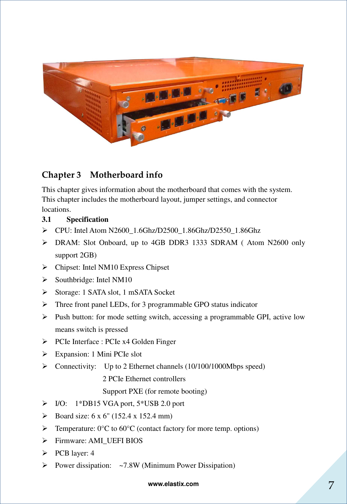www.elastix.com 7       Chapter 3    Motherboard info This chapter gives information about the motherboard that comes with the system. This chapter includes the motherboard layout, jumper settings, and connector locations. 3.1 Specification  CPU: Intel Atom N2600_1.6Ghz/D2500_1.86Ghz/D2550_1.86Ghz  DRAM:  Slot  Onboard,  up  to  4GB  DDR3  1333  SDRAM  (  Atom  N2600  only support 2GB)  Chipset: Intel NM10 Express Chipset  Southbridge: Intel NM10  Storage: 1 SATA slot, 1 mSATA Socket  Three front panel LEDs, for 3 programmable GPO status indicator  Push button: for mode setting switch, accessing a programmable GPI, active low means switch is pressed  PCIe Interface : PCIe x4 Golden Finger  Expansion: 1 Mini PCIe slot  Connectivity:    Up to 2 Ethernet channels (10/100/1000Mbps speed) 2 PCIe Ethernet controllers Support PXE (for remote booting)  I/O:    1*DB15 VGA port, 5*USB 2.0 port  Board size: 6 x 6&quot; (152.4 x 152.4 mm)  Temperature: 0°C to 60°C (contact factory for more temp. options)  Firmware: AMI_UEFI BIOS  PCB layer: 4  Power dissipation:    ~7.8W (Minimum Power Dissipation) 