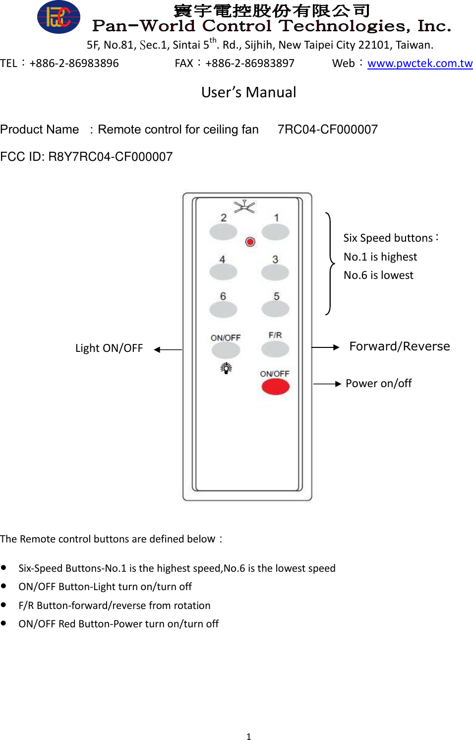  1      5F, No.81, Sec.1, Sintai 5th. Rd., Sijhih, New Taipei City 22101, Taiwan. TEL：+886-2-86983896                  FAX：+886-2-86983897            Web：www.pwctek.com.tw User’s Manual Product Name  ：Remote control for ceiling fan      7RC04-CF000007 FCC ID: R8Y7RC04-CF000007                    The Remote control buttons are defined below： ● Six-Speed Buttons-No.1 is the highest speed,No.6 is the lowest speed ● ON/OFF Button-Light turn on/turn off ● F/R Button-forward/reverse from rotation ● ON/OFF Red Button-Power turn on/turn off    Six Speed buttons： No.1 is highest   No.6 is lowest Forward/Reverse Power on/off Light ON/OFF 