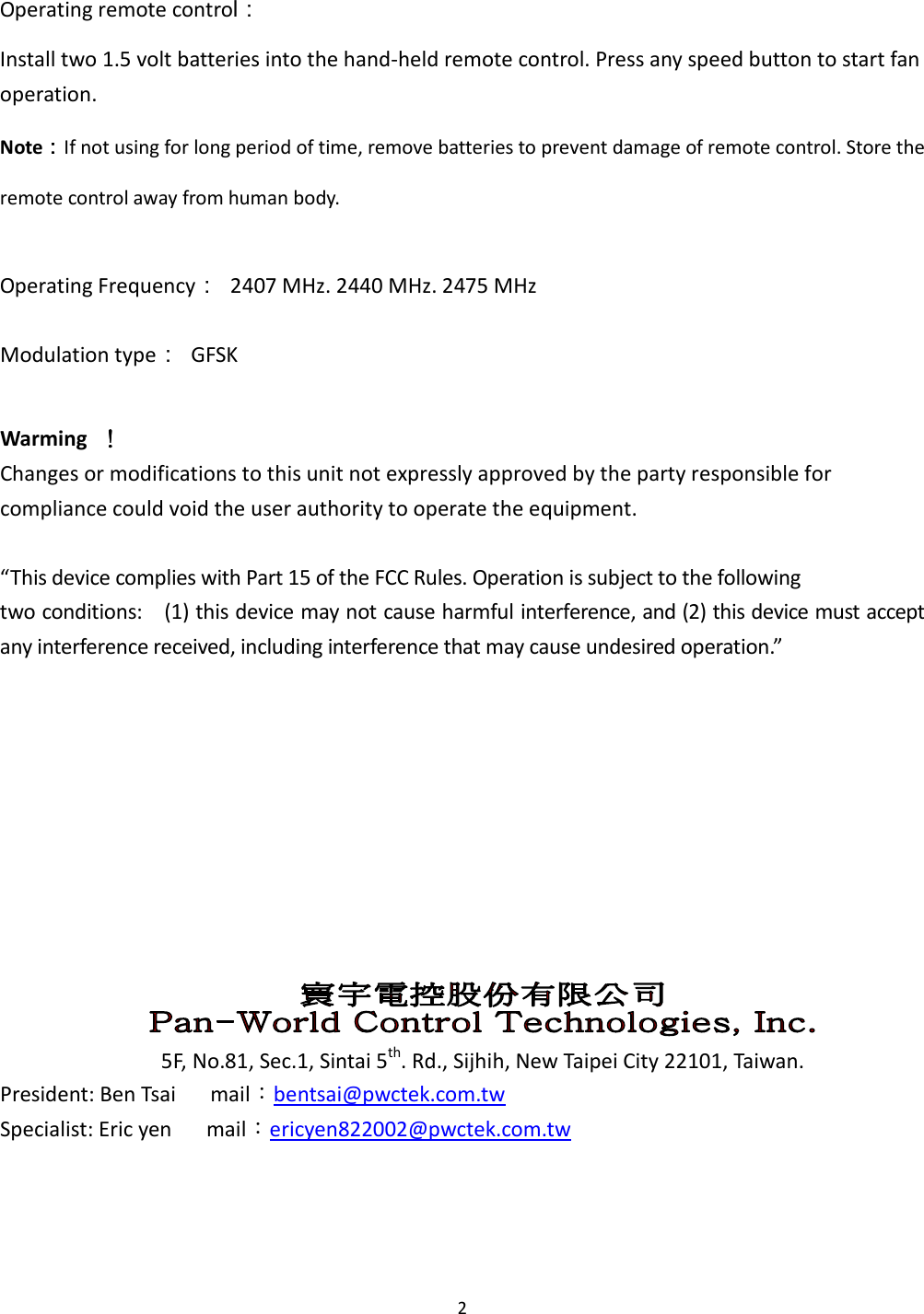  2  Operating remote control： Install two 1.5 volt batteries into the hand-held remote control. Press any speed button to start fan operation. Note：：：：If not using for long period of time, remove batteries to prevent damage of remote control. Store the remote control away from human body.  Operating Frequency：  2407 MHz. 2440 MHz. 2475 MHz Modulation type：  GFSK  Warming     ！！！！ Changes or modifications to this unit not expressly approved by the party responsible for compliance could void the user authority to operate the equipment.  “This device complies with Part 15 of the FCC Rules. Operation is subject to the following two conditions:    (1) this device may not cause harmful interference, and (2) this device must accept any interference received, including interference that may cause undesired operation.”               5F, No.81, Sec.1, Sintai 5th. Rd., Sijhih, New Taipei City 22101, Taiwan. President: Ben Tsai      mail：bentsai@pwctek.com.tw Specialist: Eric yen      mail：ericyen822002@pwctek.com.tw  