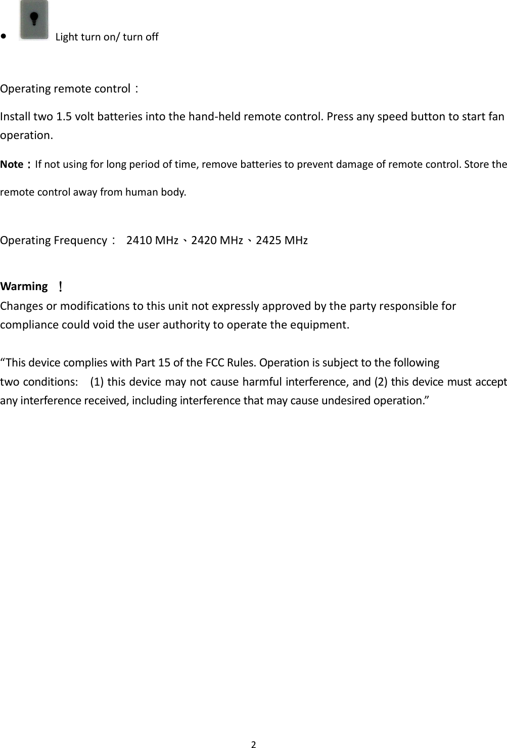 2 ●   Light turn on/ turn off  Operating remote control： Install two 1.5 volt batteries into the hand-held remote control. Press any speed button to start fan operation. Note：：：：If not using for long period of time, remove batteries to prevent damage of remote control. Store the remote control away from human body.  Operating Frequency：  2410 MHz、2420 MHz、2425 MHz  Warming     ！！！！ Changes or modifications to this unit not expressly approved by the party responsible for compliance could void the user authority to operate the equipment.  “This device complies with Part 15 of the FCC Rules. Operation is subject to the following two conditions:    (1) this device may not cause harmful interference, and (2) this device must accept any interference received, including interference that may cause undesired operation.”          