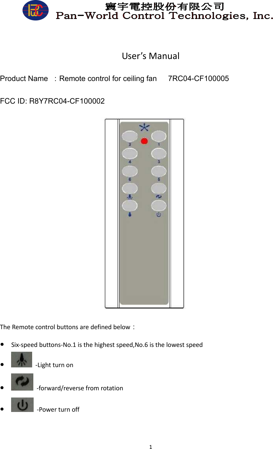  1       User’s Manual Product Name  ：Remote control for ceiling fan      7RC04-CF100005 FCC ID: R8Y7RC04-CF100002                   The Remote control buttons are defined below： ● Six-speed buttons-No.1 is the highest speed,No.6 is the lowest speed ●   -Light turn on ●   -forward/reverse from rotation ●   -Power turn off 