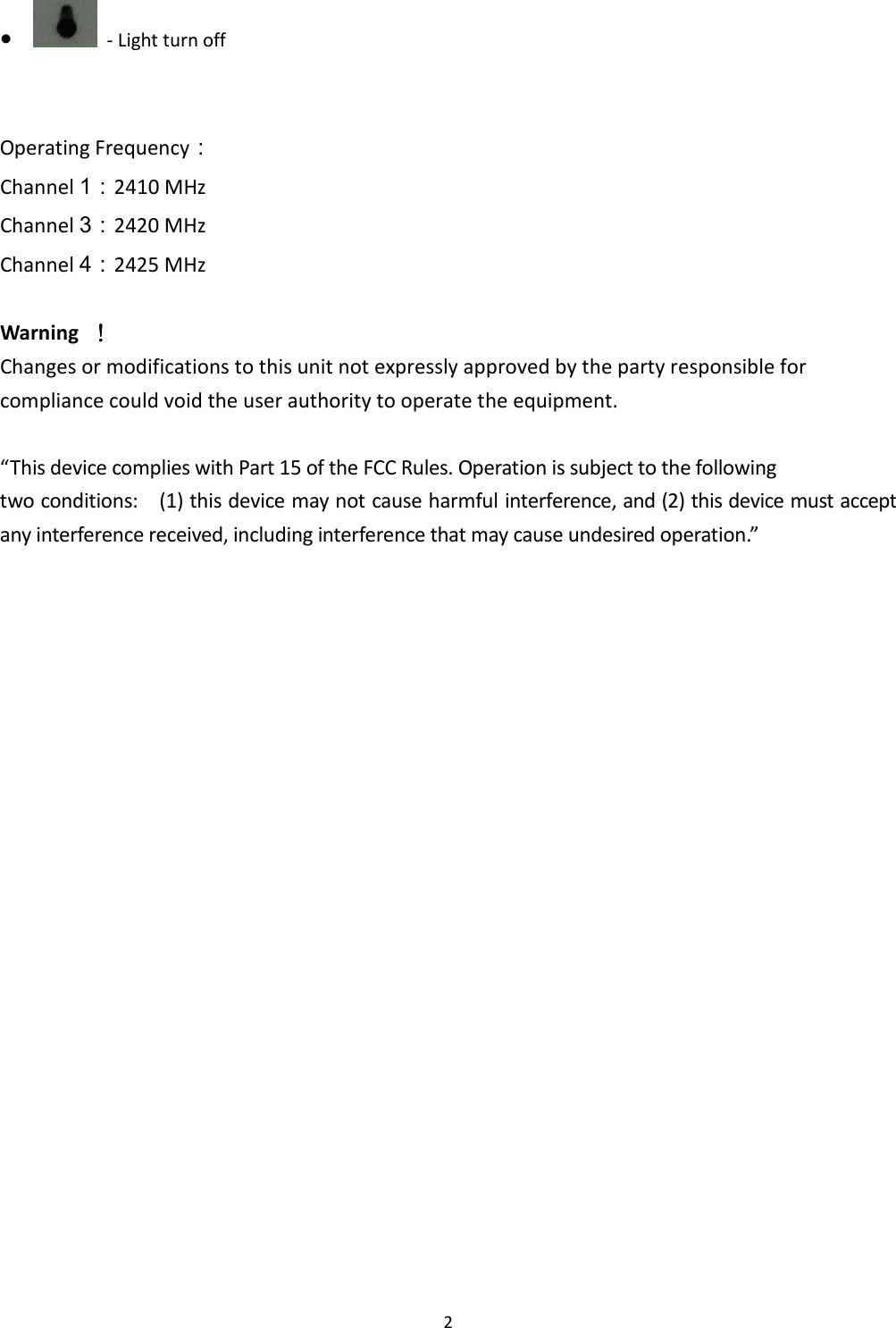  2 ●   - Light turn off   Operating Frequency： Channel 1：2410 MHz Channel 3：2420 MHz Channel 4：2425 MHz  Warning     ！！！！ Changes or modifications to this unit not expressly approved by the party responsible for compliance could void the user authority to operate the equipment.  “This device complies with Part 15 of the FCC Rules. Operation is subject to the following two conditions:    (1) this device may not cause harmful interference, and (2) this device must accept any interference received, including interference that may cause undesired operation.”     