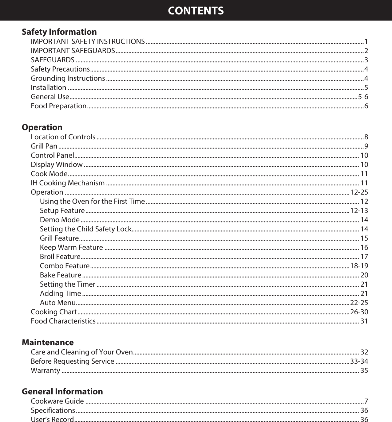 CONTENTSSafety InformationIMPORTANT SAFETY INSTRUCTIONS .........................................................................................................................................1IMPORTANT SAFEGUARDS ............................................................................................................................................................ 2SAFEGUARDS .....................................................................................................................................................................................3Safety Precautions ............................................................................................................................................................................4Grounding Instructions ..................................................................................................................................................................4Installation ..........................................................................................................................................................................................5General Use .....................................................................................................................................................................................5-6Food Preparation .............................................................................................................................................................................. 6OperationLocation of Controls ........................................................................................................................................................................8Grill Pan ................................................................................................................................................................................................9Control Panel ................................................................................................................................................................................... 10Display Window ............................................................................................................................................................................. 10Cook Mode ....................................................................................................................................................................................... 11IH Cooking Mechanism ............................................................................................................................................................... 11Operation ...................................................................................................................................................................................12-25Using the Oven for the First Time ...................................................................................................................................... 12Setup Feature ...................................................................................................................................................................... 12-13Demo Mode ............................................................................................................................................................................... 14Setting the Child Safety Lock ............................................................................................................................................... 14Grill Feature ................................................................................................................................................................................ 15Keep Warm Feature ................................................................................................................................................................ 16Broil Feature ............................................................................................................................................................................... 17Combo Feature ................................................................................................................................................................... 18-19Bake Feature .............................................................................................................................................................................. 20Setting the Timer ..................................................................................................................................................................... 21Adding Time .............................................................................................................................................................................. 21Auto Menu ............................................................................................................................................................................22-25Cooking Chart ........................................................................................................................................................................... 26-30Food Characteristics ..................................................................................................................................................................... 31MaintenanceCare and Cleaning of Your Oven .............................................................................................................................................. 32Before Requesting Service ...................................................................................................................................................33-34Warranty ........................................................................................................................................................................................... 35General InformationCookware Guide ...............................................................................................................................................................................7Specifications .................................................................................................................................................................................. 36User’s Record ................................................................................................................................................................................... 36