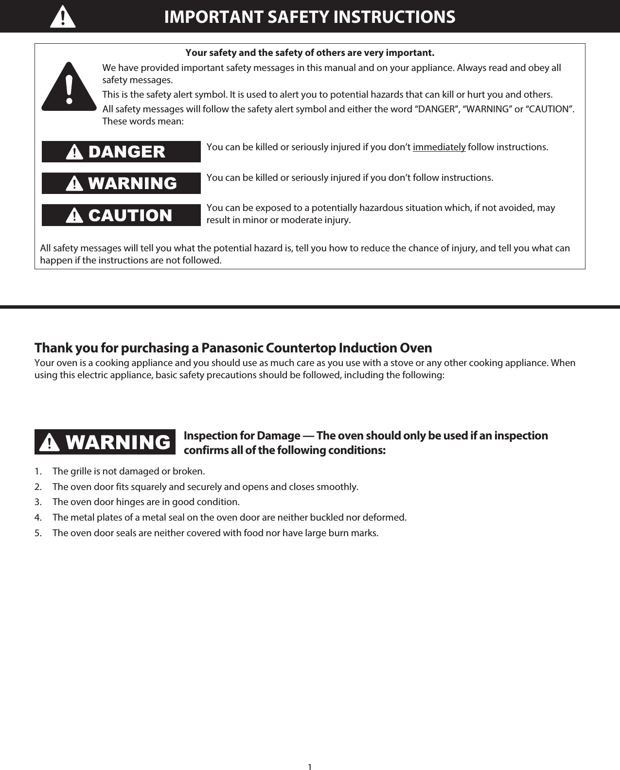 1IMPORTANT SAFETY INSTRUCTIONSYour safety and the safety of others are very important.We have provided important safety messages in this manual and on your appliance. Always read and obey all safety messages.This is the safety alert symbol. It is used to alert you to potential hazards that can kill or hurt you and others.All safety messages will follow the safety alert symbol and either the word “DANGER”, “WARNING” or “CAUTION”. These words mean:You can be killed or seriously injured if you don’t immediately follow instructions.You can be killed or seriously injured if you don’t follow instructions.You can be exposed to a potentially hazardous situation which, if not avoided, may result in minor or moderate injury.All safety messages will tell you what the potential hazard is, tell you how to reduce the chance of injury, and tell you what can happen if the instructions are not followed.DANGERWARNINGCAUTIONThank you for purchasing a Panasonic Countertop Induction OvenYour oven is a cooking appliance and you should use as much care as you use with a stove or any other cooking appliance. When using this electric appliance, basic safety precautions should be followed, including the following:WARNINGInspection for Damage — The oven should only be used if an inspection confirms all of the following conditions:1.  The grille is not damaged or broken.2.  The oven door fits squarely and securely and opens and closes smoothly.3.  The oven door hinges are in good condition.4.  The metal plates of a metal seal on the oven door are neither buckled nor deformed.5.  The oven door seals are neither covered with food nor have large burn marks.