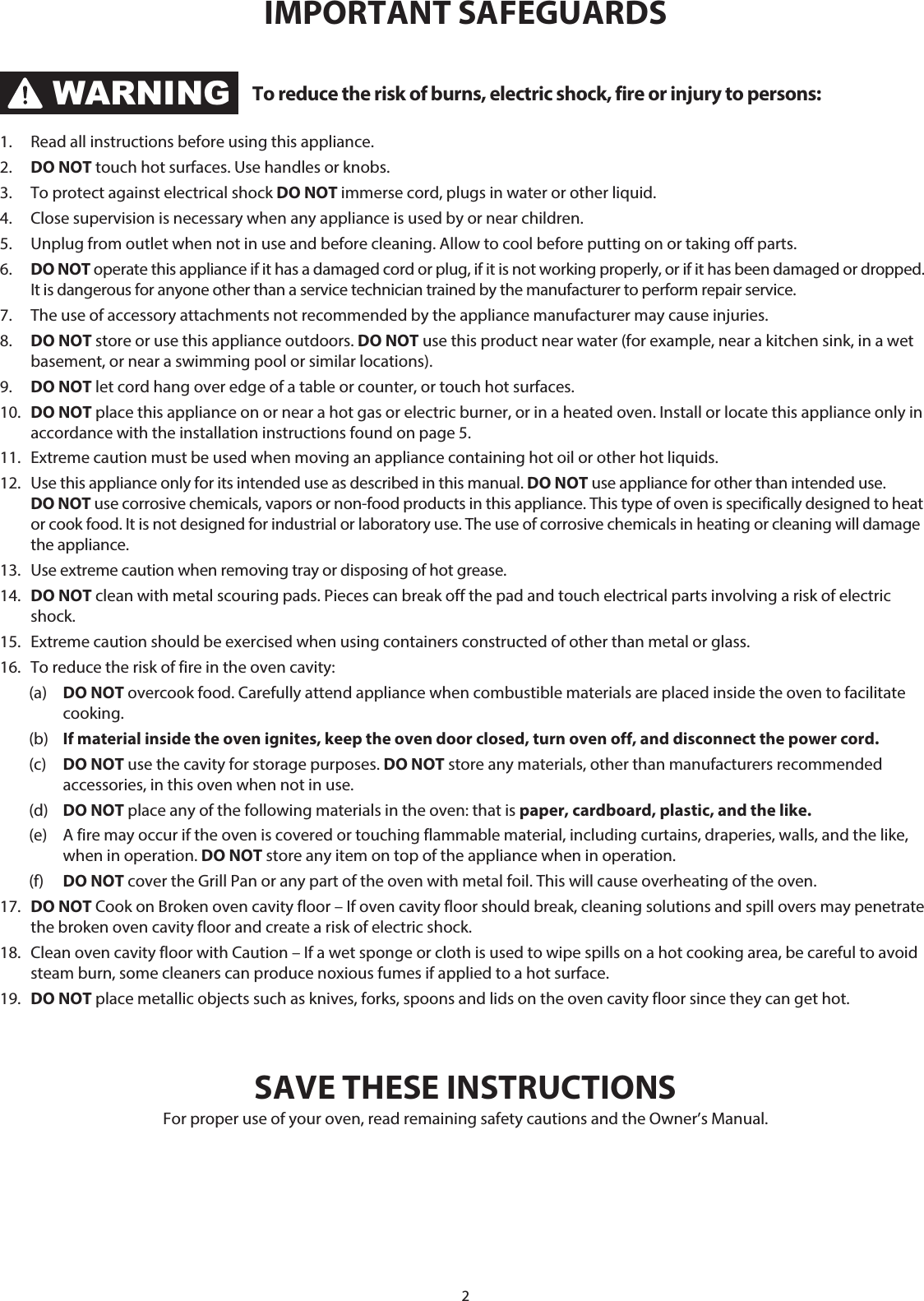 2WARNINGTo reduce the risk of burns, electric shock, fire or injury to persons:1.  Read all instructions before using this appliance.2.  DO NOT touch hot surfaces. Use handles or knobs. 3.  To protect against electrical shock DO NOT immerse cord, plugs in water or other liquid.4.  Close supervision is necessary when any appliance is used by or near children.5.  Unplug from outlet when not in use and before cleaning. Allow to cool before putting on or taking off parts.6.  DO NOT operate this appliance if it has a damaged cord or plug, if it is not working properly, or if it has been damaged or dropped. It is dangerous for anyone other than a service technician trained by the manufacturer to perform repair service.7.  The use of accessory attachments not recommended by the appliance manufacturer may cause injuries.8.  DO NOT store or use this appliance outdoors. DO NOT use this product near water (for example, near a kitchen sink, in a wet basement, or near a swimming pool or similar locations).9.  DO NOT let cord hang over edge of a table or counter, or touch hot surfaces.10.  DO NOT place this appliance on or near a hot gas or electric burner, or in a heated oven. Install or locate this appliance only in accordance with the installation instructions found on page 5.11.  Extreme caution must be used when moving an appliance containing hot oil or other hot liquids.12.  Use this appliance only for its intended use as described in this manual. DO NOT use appliance for other than intended use. DO NOT use corrosive chemicals, vapors or non-food products in this appliance. This type of oven is specifically designed to heat or cook food. It is not designed for industrial or laboratory use. The use of corrosive chemicals in heating or cleaning will damage the appliance.13.  Use extreme caution when removing tray or disposing of hot grease. 14.  DO NOT clean with metal scouring pads. Pieces can break off the pad and touch electrical parts involving a risk of electric shock.15.  Extreme caution should be exercised when using containers constructed of other than metal or glass.16.   To reduce the risk of fire in the oven cavity: (a) DO NOT overcook food. Carefully attend appliance when combustible materials are placed inside the oven to facilitate cooking. (b) If material inside the oven ignites, keep the oven door closed, turn oven off, and disconnect the power cord. (c) DO NOT use the cavity for storage purposes. DO NOT store any materials, other than manufacturers recommended accessories, in this oven when not in use. (d)  DO NOT place any of the following materials in the oven: that is paper, cardboard, plastic, and the like.  (e)  A fire may occur if the oven is covered or touching flammable material, including curtains, draperies, walls, and the like, when in operation. DO NOT store any item on top of the appliance when in operation. (f) DO NOT cover the Grill Pan or any part of the oven with metal foil. This will cause overheating of the oven.17.  DO NOT Cook on Broken oven cavity floor – If oven cavity floor should break, cleaning solutions and spill overs may penetrate the broken oven cavity floor and create a risk of electric shock.18.  Clean oven cavity floor with Caution – If a wet sponge or cloth is used to wipe spills on a hot cooking area, be careful to avoid steam burn, some cleaners can produce noxious fumes if applied to a hot surface.19.  DO NOT place metallic objects such as knives, forks, spoons and lids on the oven cavity floor since they can get hot. SAVE THESE INSTRUCTIONSFor proper use of your oven, read remaining safety cautions and the Owner’s Manual.IMPORTANT SAFEGUARDS
