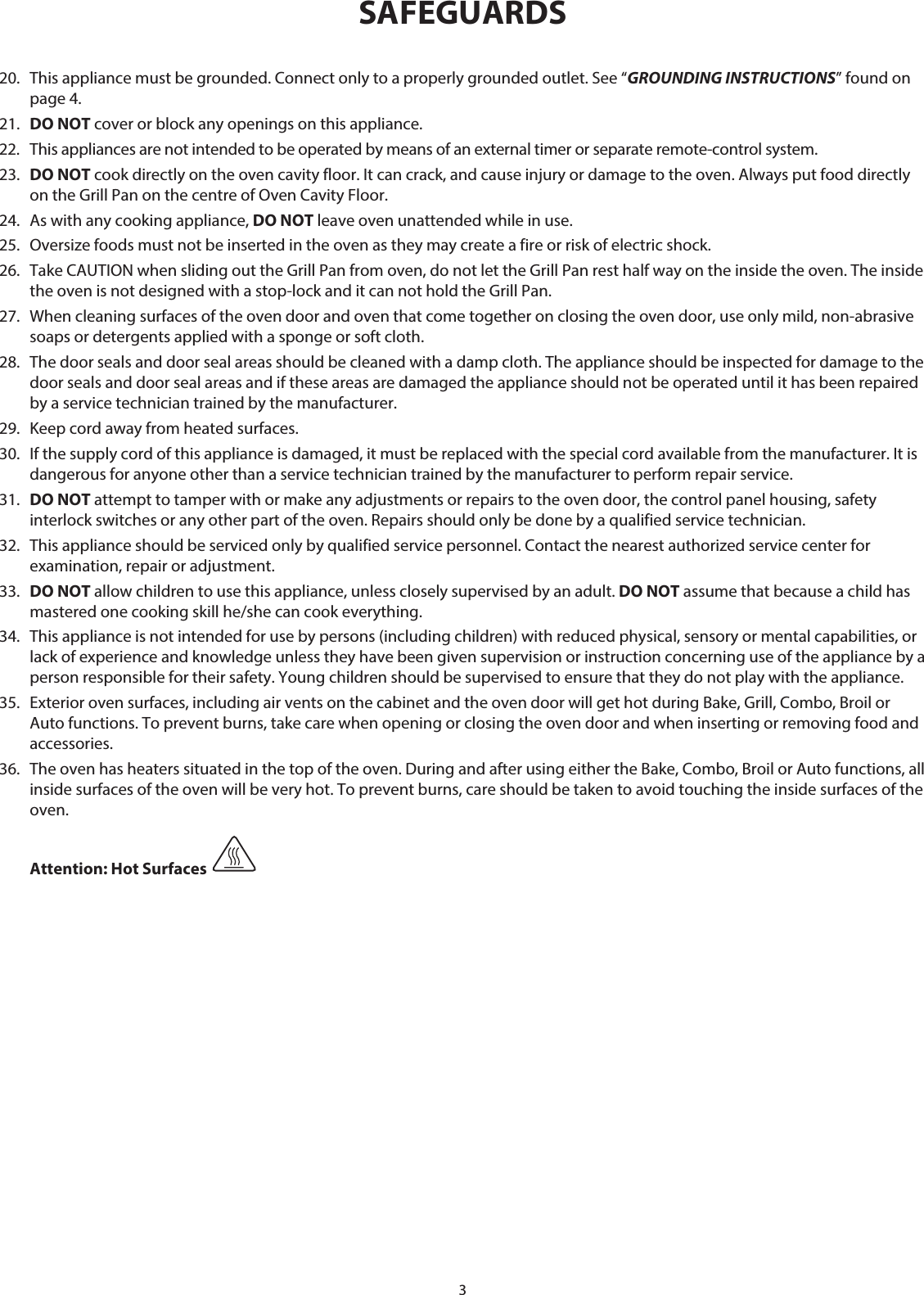 320.  This appliance must be grounded. Connect only to a properly grounded outlet. See “GROUNDING INSTRUCTIONS” found on page 4.21.  DO NOT cover or block any openings on this appliance. 22.  This appliances are not intended to be operated by means of an external timer or separate remote-control system.23.   DO NOT cook directly on the oven cavity floor. It can crack, and cause injury or damage to the oven. Always put food directly on the Grill Pan on the centre of Oven Cavity Floor.24.  As with any cooking appliance, DO NOT leave oven unattended while in use.25.  Oversize foods must not be inserted in the oven as they may create a fire or risk of electric shock.26.  Take CAUTION when sliding out the Grill Pan from oven, do not let the Grill Pan rest half way on the inside the oven. The inside the oven is not designed with a stop-lock and it can not hold the Grill Pan.27.  When cleaning surfaces of the oven door and oven that come together on closing the oven door, use only mild, non-abrasive soaps or detergents applied with a sponge or soft cloth.28.  The door seals and door seal areas should be cleaned with a damp cloth. The appliance should be inspected for damage to the door seals and door seal areas and if these areas are damaged the appliance should not be operated until it has been repaired by a service technician trained by the manufacturer.29.  Keep cord away from heated surfaces.30.  If the supply cord of this appliance is damaged, it must be replaced with the special cord available from the manufacturer. It is dangerous for anyone other than a service technician trained by the manufacturer to perform repair service.31.  DO NOT attempt to tamper with or make any adjustments or repairs to the oven door, the control panel housing, safety interlock switches or any other part of the oven. Repairs should only be done by a qualified service technician.32.  This appliance should be serviced only by qualified service personnel. Contact the nearest authorized service center for examination, repair or adjustment.33.  DO NOT allow children to use this appliance, unless closely supervised by an adult. DO NOT assume that because a child has mastered one cooking skill he/she can cook everything. 34.  This appliance is not intended for use by persons (including children) with reduced physical, sensory or mental capabilities, or lack of experience and knowledge unless they have been given supervision or instruction concerning use of the appliance by a person responsible for their safety. Young children should be supervised to ensure that they do not play with the appliance.35.  Exterior oven surfaces, including air vents on the cabinet and the oven door will get hot during Bake, Grill, Combo, Broil or Auto functions. To prevent burns, take care when opening or closing the oven door and when inserting or removing food and accessories.36.  The oven has heaters situated in the top of the oven. During and after using either the Bake, Combo, Broil or Auto functions, all inside surfaces of the oven will be very hot. To prevent burns, care should be taken to avoid touching the inside surfaces of the oven.  Attention: Hot Surfaces SAFEGUARDS