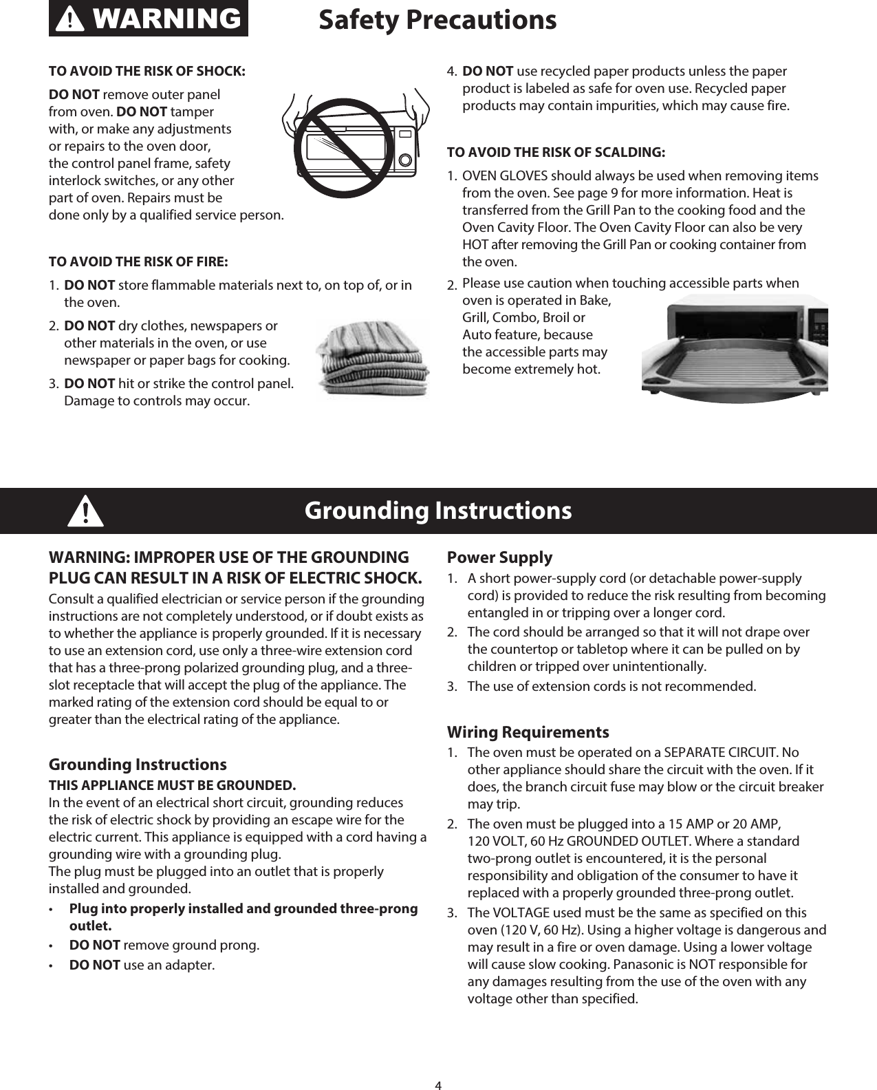 4WARNING: IMPROPER USE OF THE GROUNDING PLUG CAN RESULT IN A RISK OF ELECTRIC SHOCK. Consult a qualified electrician or service person if the grounding instructions are not completely understood, or if doubt exists as to whether the appliance is properly grounded. If it is necessary to use an extension cord, use only a three-wire extension cord that has a three-prong polarized grounding plug, and a three-slot receptacle that will accept the plug of the appliance. The marked rating of the extension cord should be equal to or greater than the electrical rating of the appliance. Grounding Instructions THIS APPLIANCE MUST BE GROUNDED.  In the event of an electrical short circuit, grounding reduces the risk of electric shock by providing an escape wire for the electric current. This appliance is equipped with a cord having a grounding wire with a grounding plug.  The plug must be plugged into an outlet that is properly installed and grounded. •   Plug into properly installed and grounded three-prong outlet. •   DO NOT remove ground prong. •   DO NOT use an adapter.Power Supply 1.   A short power-supply cord (or detachable power-supply cord) is provided to reduce the risk resulting from becoming entangled in or tripping over a longer cord. 2.   The cord should be arranged so that it will not drape over the countertop or tabletop where it can be pulled on by children or tripped over unintentionally.3.   The use of extension cords is not recommended.Wiring Requirements1.   The oven must be operated on a SEPARATE CIRCUIT. No other appliance should share the circuit with the oven. If it does, the branch circuit fuse may blow or the circuit breaker may trip.2.   The oven must be plugged into a 15 AMP or 20 AMP,  120 VOLT, 60 Hz GROUNDED OUTLET. Where a standard two-prong outlet is encountered, it is the personal responsibility and obligation of the consumer to have it replaced with a properly grounded three-prong outlet.3.   The VOLTAGE used must be the same as specified on this oven (120 V, 60 Hz). Using a higher voltage is dangerous and may result in a fire or oven damage. Using a lower voltage will cause slow cooking. Panasonic is NOT responsible for any damages resulting from the use of the oven with any voltage other than specified.Grounding InstructionsTO AVOID THE RISK OF SHOCK: DO NOT remove outer panel from oven. DO NOT tamper with, or make any adjustments or repairs to the oven door, the control panel frame, safety interlock switches, or any other part of oven. Repairs must be done only by a qualified service person. TO AVOID THE RISK OF FIRE: 1.  DO NOT store flammable materials next to, on top of, or in the oven. 2.  DO NOT dry clothes, newspapers or other materials in the oven, or use newspaper or paper bags for cooking. 3.  DO NOT hit or strike the control panel. Damage to controls may occur.4.  DO NOT use recycled paper products unless the paper product is labeled as safe for oven use. Recycled paper products may contain impurities, which may cause fire.TO AVOID THE RISK OF SCALDING:1.  OVEN GLOVES should always be used when removing items from the oven. See page 9 for more information. Heat is transferred from the Grill Pan to the cooking food and the Oven Cavity Floor. The Oven Cavity Floor can also be very HOT after removing the Grill Pan or cooking container from the oven.2.  Please use caution when touching accessible parts when oven is operated in Bake, Grill, Combo, Broil or Auto feature, because the accessible parts may become extremely hot.Safety PrecautionsWARNING