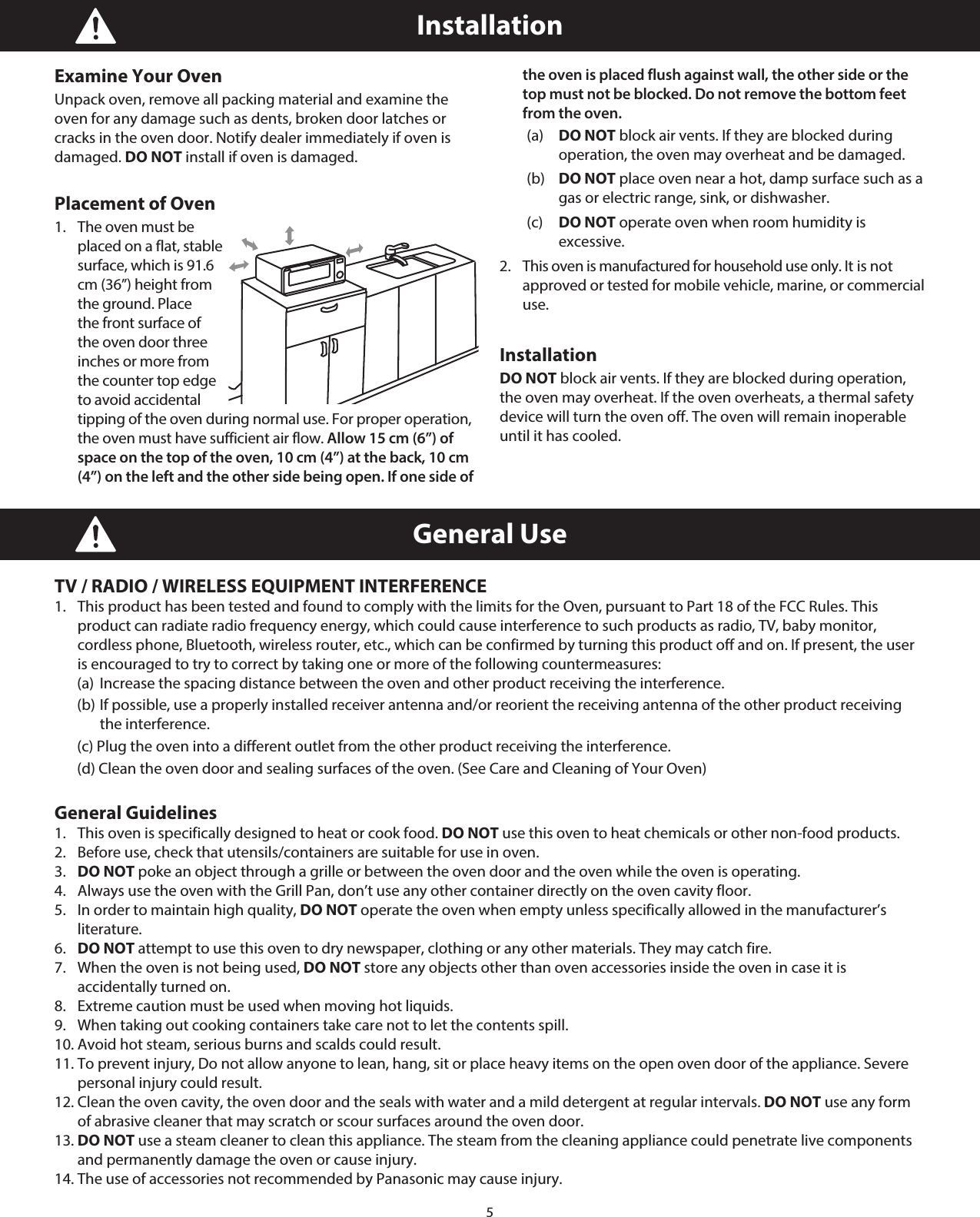 5General UseTV / RADIO / WIRELESS EQUIPMENT INTERFERENCE1.  This product has been tested and found to comply with the limits for the Oven, pursuant to Part 18 of the FCC Rules. This product can radiate radio frequency energy, which could cause interference to such products as radio, TV, baby monitor, cordless phone, Bluetooth, wireless router, etc., which can be confirmed by turning this product off and on. If present, the user is encouraged to try to correct by taking one or more of the following countermeasures:  (a)  Increase the spacing distance between the oven and other product receiving the interference.  (b) If possible, use a properly installed receiver antenna and/or reorient the receiving antenna of the other product receiving the interference.  (c) Plug the oven into a different outlet from the other product receiving the interference.  (d) Clean the oven door and sealing surfaces of the oven. (See Care and Cleaning of Your Oven)General Guidelines1.  This oven is specifically designed to heat or cook food. DO NOT use this oven to heat chemicals or other non-food products.2.  Before use, check that utensils/containers are suitable for use in oven.3.  DO NOT poke an object through a grille or between the oven door and the oven while the oven is operating.4.  Always use the oven with the Grill Pan, don’t use any other container directly on the oven cavity floor.5.  In order to maintain high quality, DO NOT operate the oven when empty unless specifically allowed in the manufacturer’s literature.6.  DO NOT attempt to use this oven to dry newspaper, clothing or any other materials. They may catch fire.7.  When the oven is not being used, DO NOT store any objects other than oven accessories inside the oven in case it is accidentally turned on.8.  Extreme caution must be used when moving hot liquids.9.  When taking out cooking containers take care not to let the contents spill.10. Avoid hot steam, serious burns and scalds could result.11. To prevent injury, Do not allow anyone to lean, hang, sit or place heavy items on the open oven door of the appliance. Severe personal injury could result.12. Clean the oven cavity, the oven door and the seals with water and a mild detergent at regular intervals. DO NOT use any form of abrasive cleaner that may scratch or scour surfaces around the oven door.13. DO NOT use a steam cleaner to clean this appliance. The steam from the cleaning appliance could penetrate live components and permanently damage the oven or cause injury.14. The use of accessories not recommended by Panasonic may cause injury.InstallationExamine Your Oven Unpack oven, remove all packing material and examine the oven for any damage such as dents, broken door latches or cracks in the oven door. Notify dealer immediately if oven is damaged. DO NOT install if oven is damaged.Placement of Oven 1.   The oven must be placed on a flat, stable surface, which is 91.6 cm (36”) height from the ground. Place the front surface of the oven door three inches or more from the counter top edge to avoid accidental tipping of the oven during normal use. For proper operation, the oven must have sufficient air flow. Allow 15 cm (6”) of space on the top of the oven, 10 cm (4”) at the back, 10 cm (4”) on the left and the other side being open. If one side of the oven is placed flush against wall, the other side or the top must not be blocked. Do not remove the bottom feet from the oven. (a) DO NOT block air vents. If they are blocked during  operation, the oven may overheat and be damaged.  (b) DO NOT place oven near a hot, damp surface such as a gas or electric range, sink, or dishwasher.  (c) DO NOT operate oven when room humidity is excessive. 2.   This oven is manufactured for household use only. It is not approved or tested for mobile vehicle, marine, or commercial use. InstallationDO NOT block air vents. If they are blocked during operation, the oven may overheat. If the oven overheats, a thermal safety device will turn the oven off. The oven will remain inoperable until it has cooled.