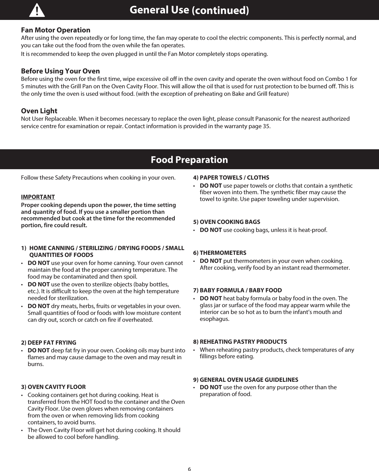 6Food PreparationFollow these Safety Precautions when cooking in your oven.IMPORTANTProper cooking depends upon the power, the time setting  and quantity of food. If you use a smaller portion than recommended but cook at the time for the recommended portion, fire could result.1)  HOME CANNING / STERILIZING / DRYING FOODS / SMALL    QUANTITIES OF FOODS•   DO NOT use your oven for home canning. Your oven cannot maintain the food at the proper canning temperature. The food may be contaminated and then spoil.•   DO NOT use the oven to sterilize objects (baby bottles, etc.). It is difficult to keep the oven at the high temperature needed for sterilization.•   DO NOT dry meats, herbs, fruits or vegetables in your oven. Small quantities of food or foods with low moisture content can dry out, scorch or catch on fire if overheated.2) DEEP FAT FRYING•   DO NOT deep fat fry in your oven. Cooking oils may burst into flames and may cause damage to the oven and may result in burns.3) OVEN CAVITY FLOOR•   Cooking containers get hot during cooking. Heat is transferred from the HOT food to the container and the Oven Cavity Floor. Use oven gloves when removing containers from the oven or when removing lids from cooking containers, to avoid burns.•   The Oven Cavity Floor will get hot during cooking. It should be allowed to cool before handling.4) PAPER TOWELS / CLOTHS•   DO NOT use paper towels or cloths that contain a synthetic fiber woven into them. The synthetic fiber may cause the towel to ignite. Use paper toweling under supervision.5) OVEN COOKING BAGS•   DO NOT use cooking bags, unless it is heat-proof.6) THERMOMETERS•   DO NOT put thermometers in your oven when cooking.  After cooking, verify food by an instant read thermometer. 7) BABY FORMULA / BABY FOOD•   DO NOT heat baby formula or baby food in the oven. The glass jar or surface of the food may appear warm while the interior can be so hot as to burn the infant’s mouth and esophagus.8) REHEATING PASTRY PRODUCTS•   When reheating pastry products, check temperatures of any fillings before eating.9) GENERAL OVEN USAGE GUIDELINES•   DO NOT use the oven for any purpose other than the preparation of food.Fan Motor OperationAfter using the oven repeatedly or for long time, the fan may operate to cool the electric components. This is perfectly normal, and you can take out the food from the oven while the fan operates.It is recommended to keep the oven plugged in until the Fan Motor completely stops operating.Before Using Your OvenBefore using the oven for the first time, wipe excessive oil off in the oven cavity and operate the oven without food on Combo 1 for 5 minutes with the Grill Pan on the Oven Cavity Floor. This will allow the oil that is used for rust protection to be burned off. This is the only time the oven is used without food. (with the exception of preheating on Bake and Grill feature)Oven LightNot User Replaceable. When it becomes necessary to replace the oven light, please consult Panasonic for the nearest authorized service centre for examination or repair. Contact information is provided in the warranty page 35.General Use (continued)