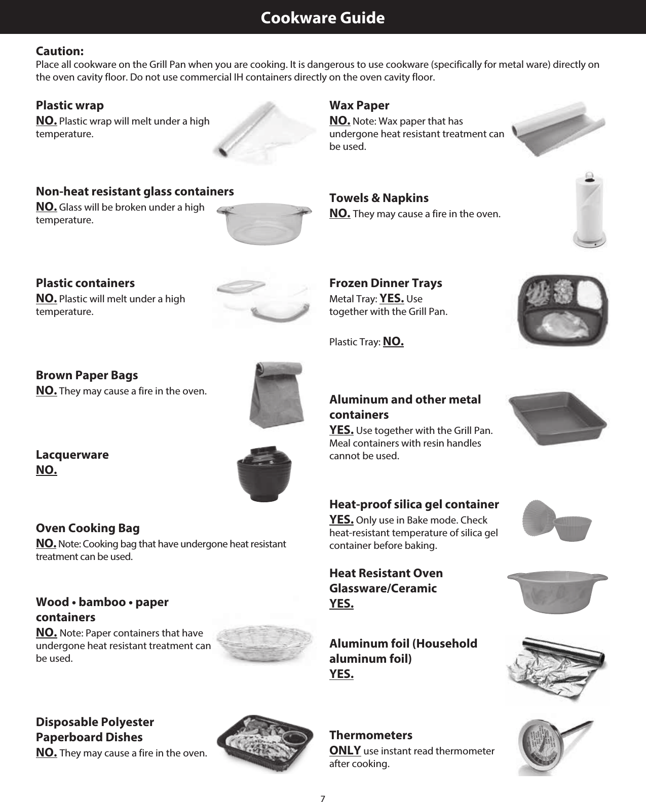 7Cookware GuidePlastic wrapNO. Plastic wrap will melt under a high temperature.Non-heat resistant glass containersNO. Glass will be broken under a high temperature.Plastic containersNO. Plastic will melt under a high temperature.Brown Paper BagsNO. They may cause a fire in the oven.LacquerwareNO.Oven Cooking BagNO. Note: Cooking bag that have undergone heat resistant treatment can be used.Wood • bamboo • paper  containersNO. Note: Paper containers that have undergone heat resistant treatment can be used.Disposable Polyester  Paperboard DishesNO. They may cause a fire in the oven.Wax PaperNO. Note: Wax paper that has undergone heat resistant treatment can be used.Towels &amp; NapkinsNO. They may cause a fire in the oven.Frozen Dinner TraysMetal Tray: YES. Use together with the Grill Pan.Plastic Tray: NO.Aluminum and other metal  containersYES. Use together with the Grill Pan. Meal containers with resin handles cannot be used.Heat-proof silica gel containerYES. Only use in Bake mode. Check heat-resistant temperature of silica gel container before baking.Heat Resistant Oven  Glassware/CeramicYES.Aluminum foil (Household  aluminum foil)YES.ThermometersONLY use instant read thermometer after cooking. Caution: Place all cookware on the Grill Pan when you are cooking. It is dangerous to use cookware (specifically for metal ware) directly on the oven cavity floor. Do not use commercial IH containers directly on the oven cavity floor.