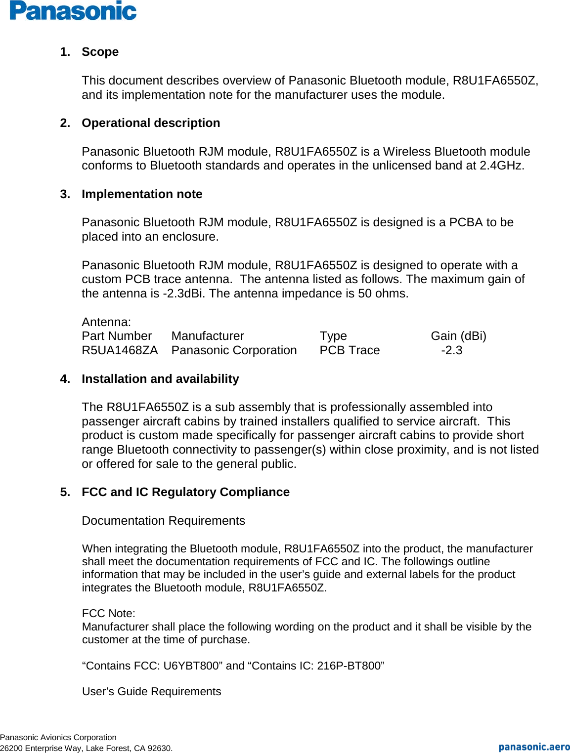  Panasonic Avionics Corporation                                                                                                                                                    26200 Enterprise Way, Lake Forest, CA 92630. 1. Scope  This document describes overview of Panasonic Bluetooth module, R8U1FA6550Z, and its implementation note for the manufacturer uses the module.  2. Operational description  Panasonic Bluetooth RJM module, R8U1FA6550Z is a Wireless Bluetooth module conforms to Bluetooth standards and operates in the unlicensed band at 2.4GHz.  3. Implementation note  Panasonic Bluetooth RJM module, R8U1FA6550Z is designed is a PCBA to be placed into an enclosure.   Panasonic Bluetooth RJM module, R8U1FA6550Z is designed to operate with a custom PCB trace antenna.  The antenna listed as follows. The maximum gain of the antenna is -2.3dBi. The antenna impedance is 50 ohms.  Antenna: Part Number Manufacturer   Type   Gain (dBi) R5UA1468ZA Panasonic Corporation PCB Trace       -2.3  4. Installation and availability  The R8U1FA6550Z is a sub assembly that is professionally assembled into passenger aircraft cabins by trained installers qualified to service aircraft.  This product is custom made specifically for passenger aircraft cabins to provide short range Bluetooth connectivity to passenger(s) within close proximity, and is not listed or offered for sale to the general public.  5. FCC and IC Regulatory Compliance  Documentation Requirements  When integrating the Bluetooth module, R8U1FA6550Z into the product, the manufacturer shall meet the documentation requirements of FCC and IC. The followings outline information that may be included in the user’s guide and external labels for the product integrates the Bluetooth module, R8U1FA6550Z.   FCC Note: Manufacturer shall place the following wording on the product and it shall be visible by the customer at the time of purchase.  “Contains FCC: U6YBT800” and “Contains IC: 216P-BT800”  User’s Guide Requirements  