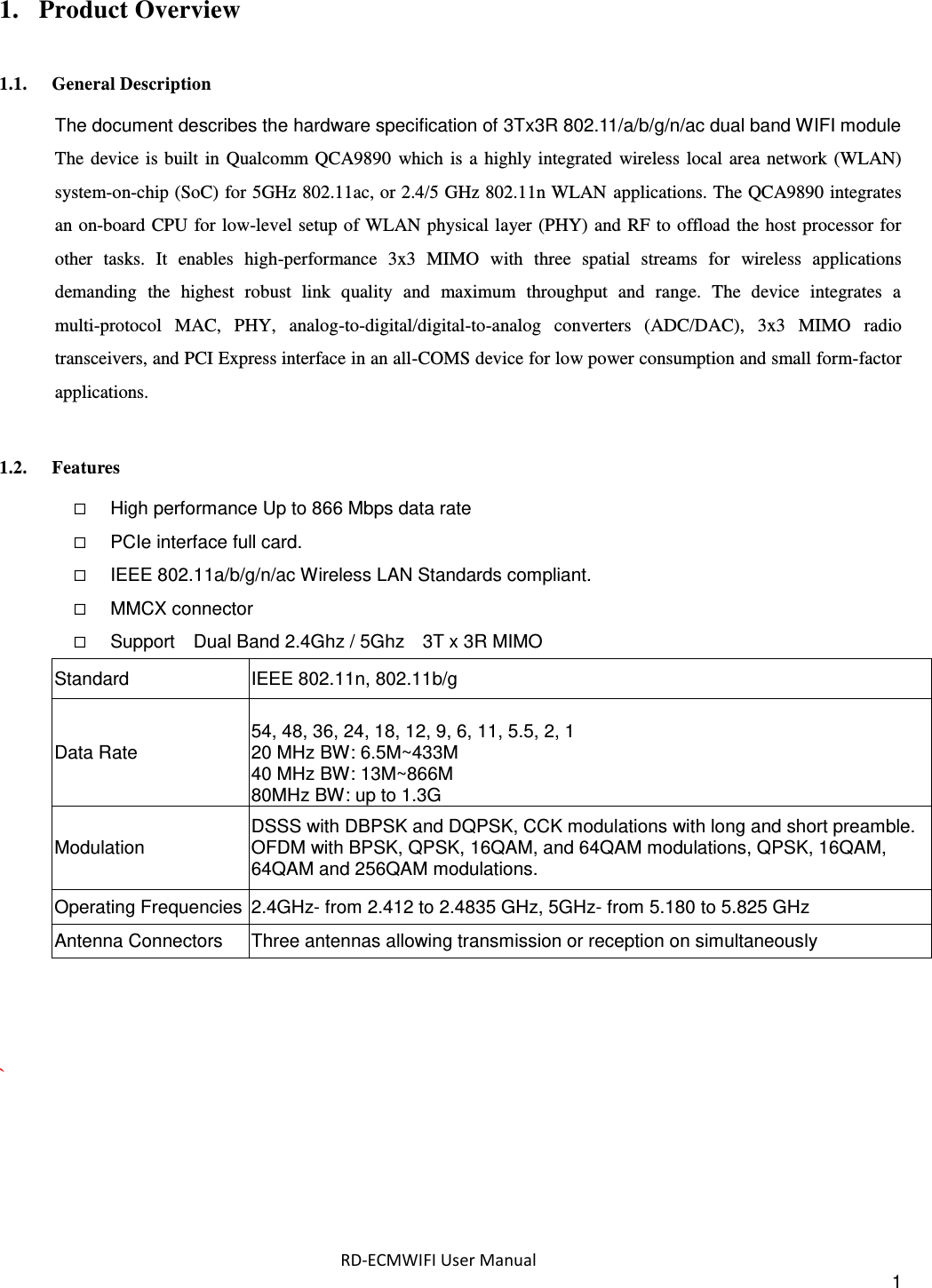  RD-ECMWIFI User Manual 1 1. Product Overview 1.1. General Description The document describes the hardware specification of 3Tx3R 802.11/a/b/g/n/ac dual band WIFI module             The device  is built  in Qualcomm QCA9890  which  is a  highly integrated  wireless  local  area network  (WLAN) system-on-chip (SoC) for 5GHz 802.11ac, or 2.4/5 GHz 802.11n WLAN  applications. The QCA9890 integrates an on-board CPU  for  low-level setup of WLAN physical layer (PHY) and RF to offload the host processor for other  tasks.  It  enables  high-performance  3x3  MIMO  with  three  spatial  streams  for  wireless  applications demanding  the  highest  robust  link  quality  and  maximum  throughput  and  range.  The  device  integrates  a multi-protocol  MAC,  PHY,  analog-to-digital/digital-to-analog  converters  (ADC/DAC),  3x3  MIMO  radio transceivers, and PCI Express interface in an all-COMS device for low power consumption and small form-factor applications.  1.2. Features  High performance Up to 866 Mbps data rate  PCIe interface full card.  IEEE 802.11a/b/g/n/ac Wireless LAN Standards compliant.  MMCX connector    Support    Dual Band 2.4Ghz / 5Ghz    3T x 3R MIMO Standard IEEE 802.11n, 802.11b/g Data Rate  54, 48, 36, 24, 18, 12, 9, 6, 11, 5.5, 2, 1 20 MHz BW: 6.5M~433M 40 MHz BW: 13M~866M 80MHz BW: up to 1.3G Modulation DSSS with DBPSK and DQPSK, CCK modulations with long and short preamble. OFDM with BPSK, QPSK, 16QAM, and 64QAM modulations, QPSK, 16QAM, 64QAM and 256QAM modulations. Operating Frequencies 2.4GHz- from 2.412 to 2.4835 GHz, 5GHz- from 5.180 to 5.825 GHz Antenna Connectors Three antennas allowing transmission or reception on simultaneously    `  
