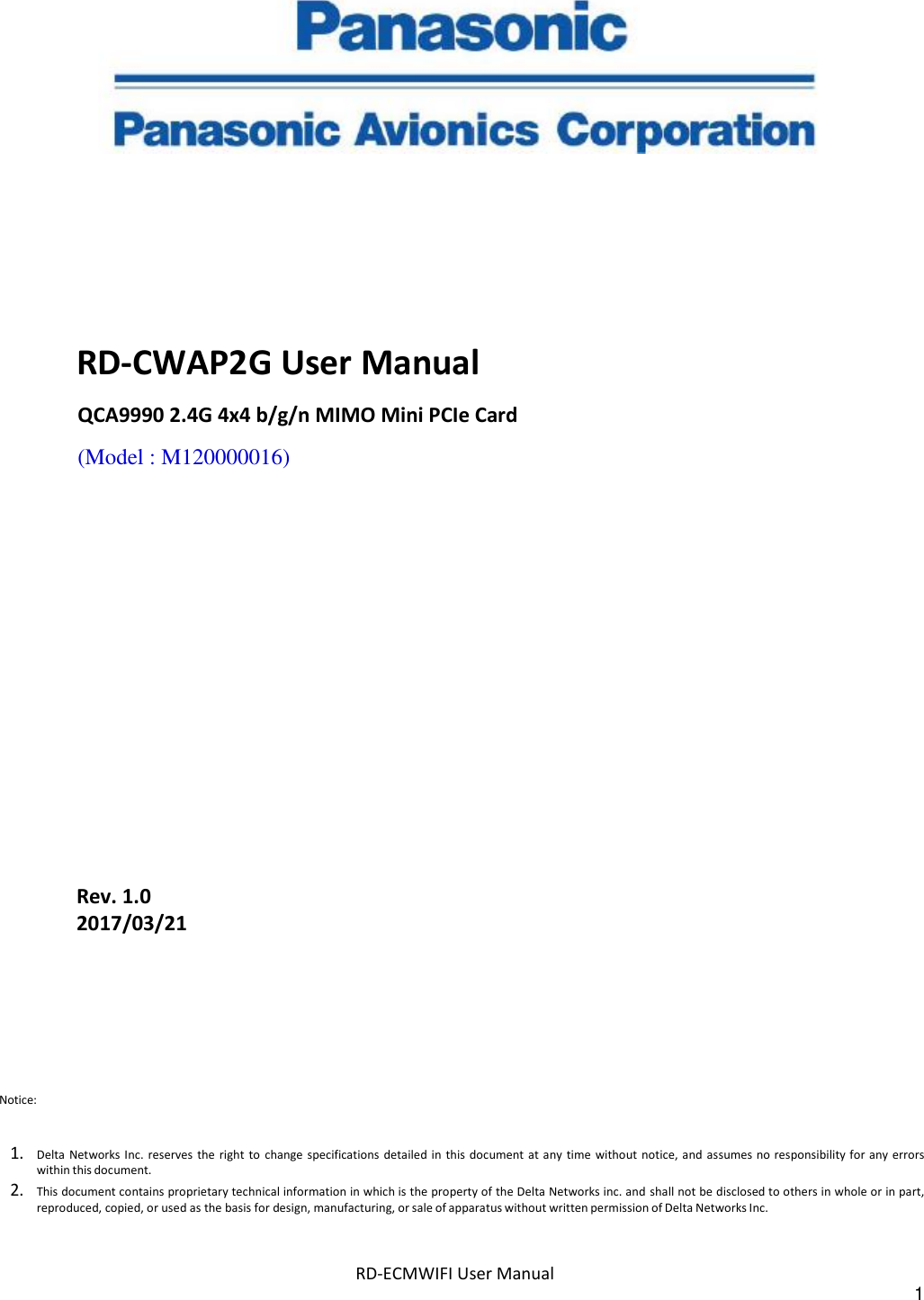 RD-ECMWIFI User Manual 1          RD-CWAP2G User Manual QCA9990 2.4G 4x4 b/g/n MIMO Mini PCIe Card (Model : M120000016)                Rev. 1.0 2017/03/21 Notice:   1. Delta  Networks Inc. reserves  the  right  to  change specifications  detailed  in  this document  at any time  without  notice,  and assumes  no responsibility for any errors within this document. 2. This document contains proprietary technical information in which is the property of the Delta Networks inc. and shall not be disclosed to others in whole or in part, reproduced, copied, or used as the basis for design, manufacturing, or sale of apparatus without written permission of Delta Networks Inc. 