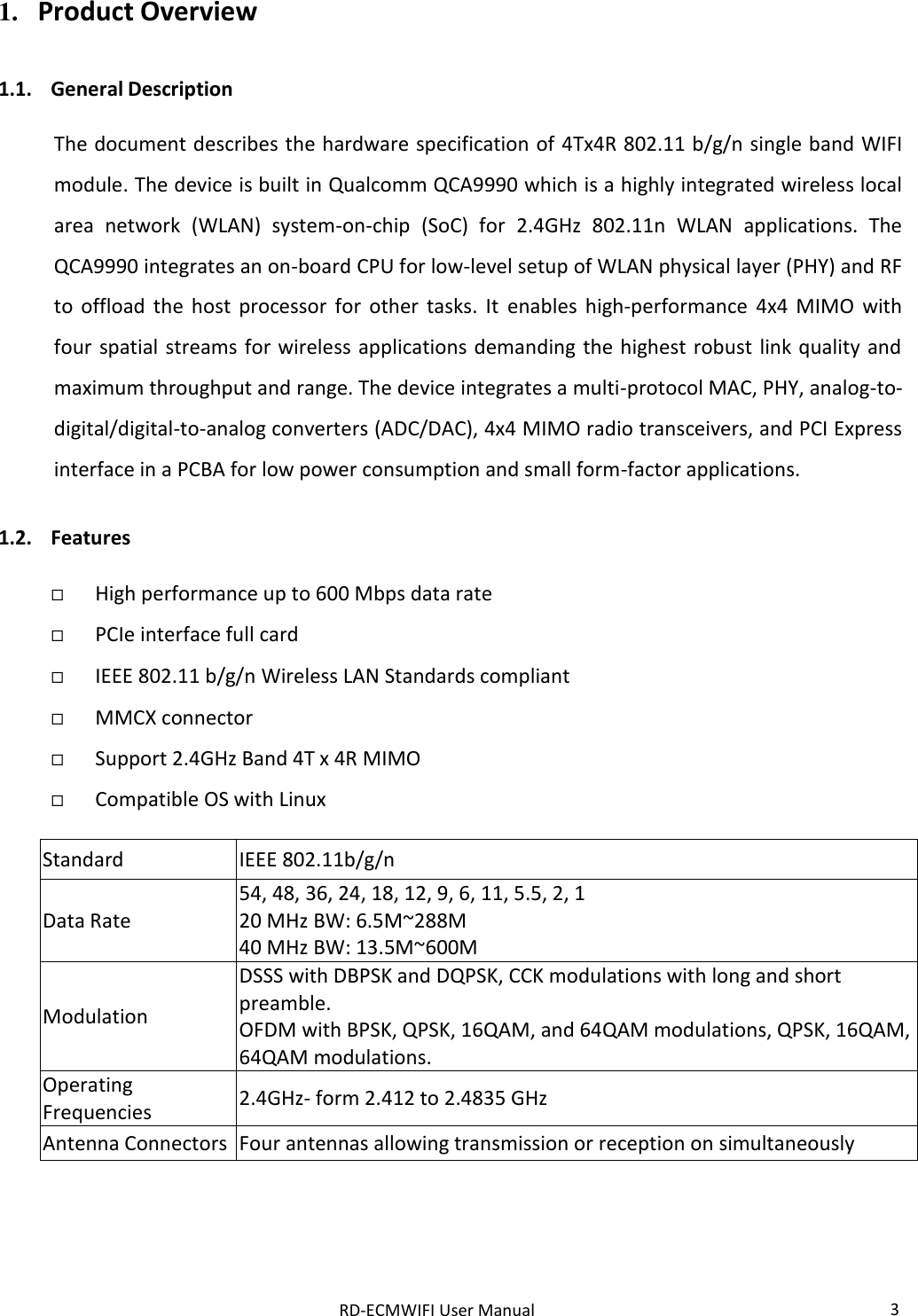 RD-ECMWIFI User Manual 3  1. Product Overview  1.1. General Description  The document describes the hardware specification of 4Tx4R 802.11 b/g/n single band WIFI module. The device is built in Qualcomm QCA9990 which is a highly integrated wireless local area  network  (WLAN)  system-on-chip  (SoC)  for  2.4GHz  802.11n  WLAN  applications.  The QCA9990 integrates an on-board CPU for low-level setup of WLAN physical layer (PHY) and RF to  offload  the  host  processor  for  other  tasks.  It  enables  high-performance  4x4  MIMO  with four  spatial streams for wireless applications demanding  the highest robust  link quality and maximum throughput and range. The device integrates a multi-protocol MAC, PHY, analog-to-digital/digital-to-analog converters (ADC/DAC), 4x4 MIMO radio transceivers, and PCI Express interface in a PCBA for low power consumption and small form-factor applications.  1.2. Features   High performance up to 600 Mbps data rate  PCIe interface full card  IEEE 802.11 b/g/n Wireless LAN Standards compliant  MMCX connector   Support 2.4GHz Band 4T x 4R MIMO  Compatible OS with Linux  Standard IEEE 802.11b/g/n Data Rate 54, 48, 36, 24, 18, 12, 9, 6, 11, 5.5, 2, 1 20 MHz BW: 6.5M~288M 40 MHz BW: 13.5M~600M Modulation DSSS with DBPSK and DQPSK, CCK modulations with long and short preamble. OFDM with BPSK, QPSK, 16QAM, and 64QAM modulations, QPSK, 16QAM, 64QAM modulations. Operating Frequencies 2.4GHz- form 2.412 to 2.4835 GHz Antenna Connectors Four antennas allowing transmission or reception on simultaneously    