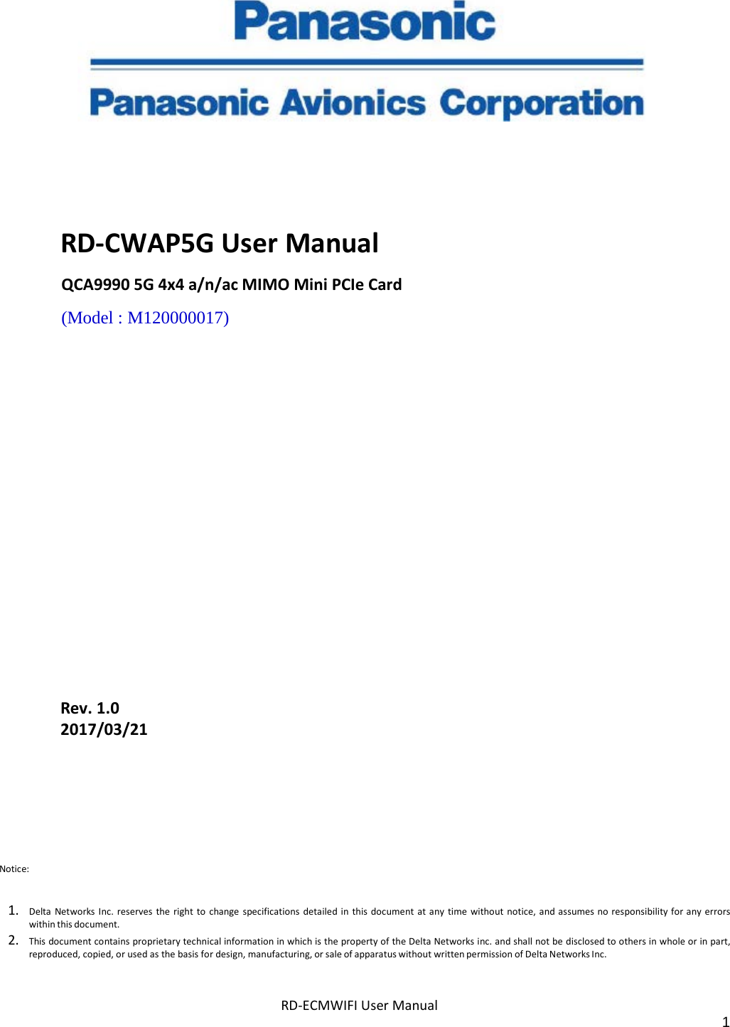 RD-ECMWIFI User Manual 1        RD-CWAP5G User Manual QCA9990 5G 4x4 a/n/ac MIMO Mini PCIe Card (Model : M120000017)                  Rev. 1.0 2017/03/21 Notice:   1. Delta Networks Inc. reserves the right to change specifications detailed in this document at any time without notice, and assumes no responsibility for any errors within this document. 2. This document contains proprietary technical information in which is the property of the Delta Networks inc. and shall not be disclosed to others in whole or in part, reproduced, copied, or used as the basis for design, manufacturing, or sale of apparatus without written permission of Delta Networks Inc. 