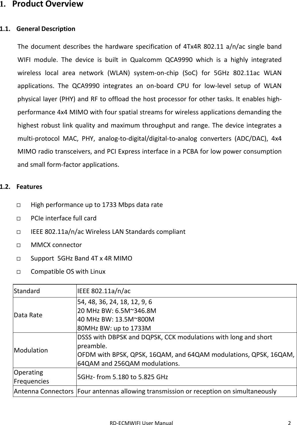 RD-ECMWIFI User Manual 2  1. Product Overview  1.1. General Description  The document describes the hardware specification of 4Tx4R 802.11 a/n/ac single band WIFI module.  The device is built in Qualcomm QCA9990 which is a highly integrated wireless local area network (WLAN) system-on-chip (SoC) for 5GHz 802.11ac WLAN applications. The QCA9990 integrates an on-board CPU for low-level setup of WLAN physical layer (PHY) and RF to offload the host processor for other tasks. It enables high-performance 4x4 MIMO with four spatial streams for wireless applications demanding the highest robust link quality and maximum throughput and range. The device integrates a multi-protocol MAC, PHY, analog-to-digital/digital-to-analog converters (ADC/DAC), 4x4 MIMO radio transceivers, and PCI Express interface in a PCBA for low power consumption and small form-factor applications.  1.2. Features   High performance up to 1733 Mbps data rate  PCIe interface full card  IEEE 802.11a/n/ac Wireless LAN Standards compliant  MMCX connector  Support  5GHz Band 4T x 4R MIMO  Compatible OS with Linux  Standard IEEE 802.11a/n/ac Data Rate 54, 48, 36, 24, 18, 12, 9, 6 20 MHz BW: 6.5M~346.8M 40 MHz BW: 13.5M~800M 80MHz BW: up to 1733M Modulation DSSS with DBPSK and DQPSK, CCK modulations with long and short preamble. OFDM with BPSK, QPSK, 16QAM, and 64QAM modulations, QPSK, 16QAM, 64QAM and 256QAM modulations. Operating Frequencies 5GHz- from 5.180 to 5.825 GHz Antenna Connectors Four antennas allowing transmission or reception on simultaneously   