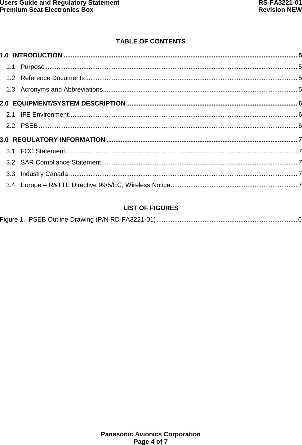 Users Guide and Regulatory Statement  RS-FA3221-01 Premium Seat Electronics Box  Revision NEW  Panasonic Avionics Corporation Page 4 of 7 TABLE OF CONTENTS 1.0 INTRODUCTION ................................................................................................................................... 5 1.1 Purpose ............................................................................................................................................. 5 1.2 Reference Documents....................................................................................................................... 5 1.3 Acronyms and Abbreviations............................................................................................................. 5 2.0 EQUIPMENT/SYSTEM DESCRIPTION................................................................................................ 6 2.1 IFE Environment................................................................................................................................ 6 2.2 PSEB ................................................................................................................................................. 6 3.0 REGULATORY INFORMATION ........................................................................................................... 7 3.1 FCC Statement.................................................................................................................................. 7 3.2 SAR Compliance Statement.............................................................................................................. 7 3.3 Industry Canada ................................................................................................................................ 7 3.4 Europe – R&amp;TTE Directive 99/5/EC, Wireless Notice....................................................................... 7 LIST OF FIGURES Figure 1.  PSEB Outline Drawing (P/N RD-FA3221-01)...............................................................................6  