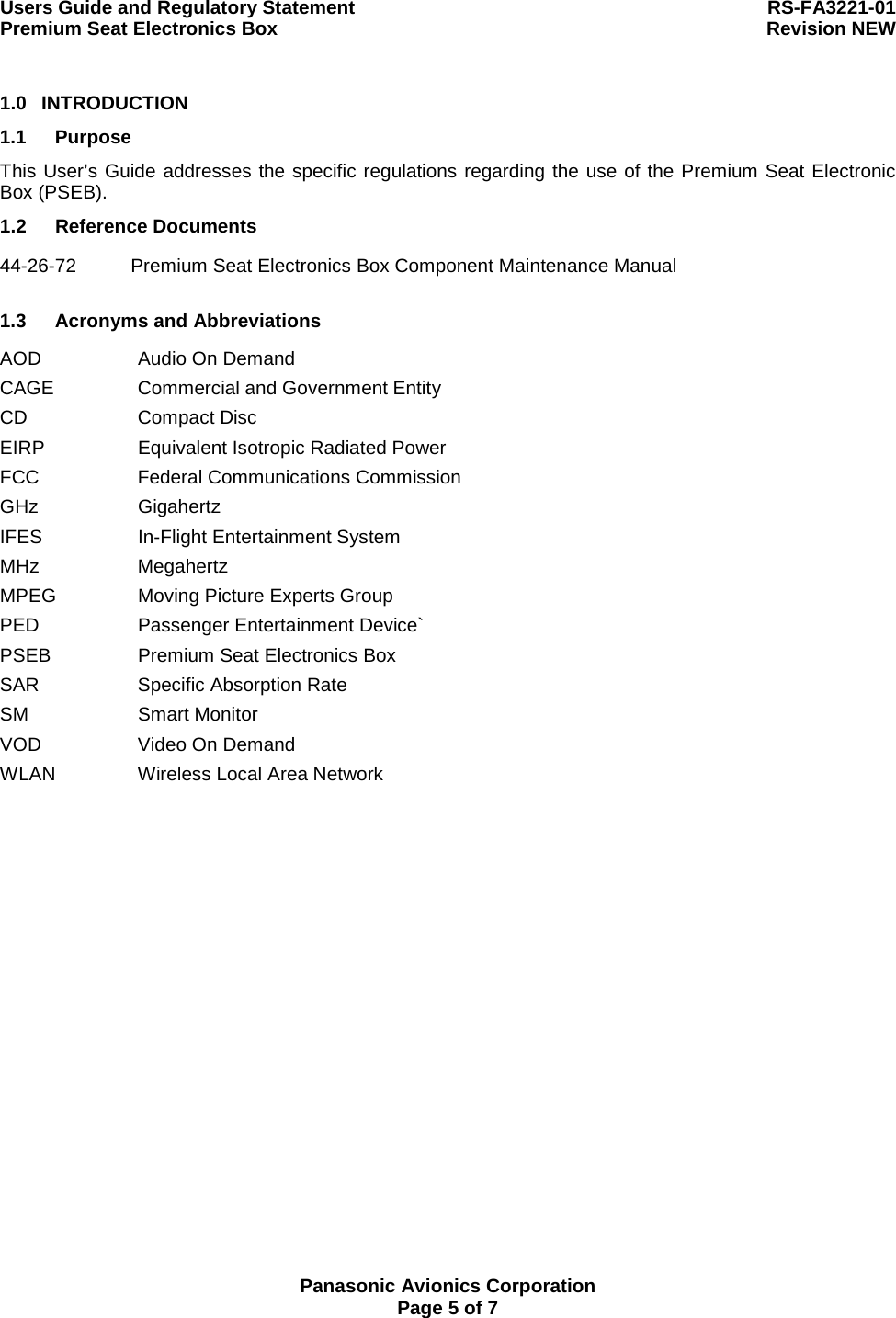 Users Guide and Regulatory Statement  RS-FA3221-01 Premium Seat Electronics Box  Revision NEW  Panasonic Avionics Corporation Page 5 of 7 1.0 INTRODUCTION 1.1 Purpose This User’s Guide addresses the specific regulations regarding the use of the Premium Seat Electronic Box (PSEB). 1.2 Reference Documents 44-26-72  Premium Seat Electronics Box Component Maintenance Manual   1.3 Acronyms and Abbreviations AOD  Audio On Demand CAGE  Commercial and Government Entity CD Compact Disc EIRP  Equivalent Isotropic Radiated Power FCC  Federal Communications Commission GHz Gigahertz IFES In-Flight Entertainment System MHz Megahertz MPEG  Moving Picture Experts Group PED Passenger Entertainment Device` PSEB  Premium Seat Electronics Box SAR Specific Absorption Rate SM Smart Monitor VOD  Video On Demand WLAN  Wireless Local Area Network  