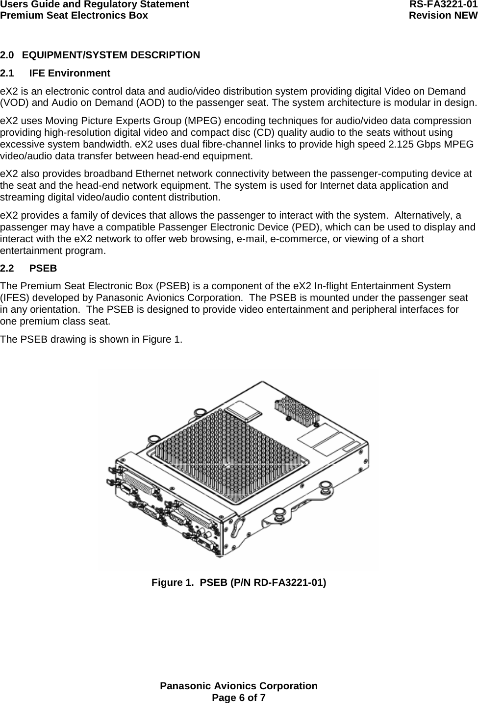 Users Guide and Regulatory Statement  RS-FA3221-01 Premium Seat Electronics Box  Revision NEW  Panasonic Avionics Corporation Page 6 of 7 2.0 EQUIPMENT/SYSTEM DESCRIPTION 2.1 IFE Environment eX2 is an electronic control data and audio/video distribution system providing digital Video on Demand (VOD) and Audio on Demand (AOD) to the passenger seat. The system architecture is modular in design. eX2 uses Moving Picture Experts Group (MPEG) encoding techniques for audio/video data compression providing high-resolution digital video and compact disc (CD) quality audio to the seats without using excessive system bandwidth. eX2 uses dual fibre-channel links to provide high speed 2.125 Gbps MPEG video/audio data transfer between head-end equipment. eX2 also provides broadband Ethernet network connectivity between the passenger-computing device at the seat and the head-end network equipment. The system is used for Internet data application and streaming digital video/audio content distribution. eX2 provides a family of devices that allows the passenger to interact with the system.  Alternatively, a passenger may have a compatible Passenger Electronic Device (PED), which can be used to display and interact with the eX2 network to offer web browsing, e-mail, e-commerce, or viewing of a short entertainment program. 2.2 PSEB The Premium Seat Electronic Box (PSEB) is a component of the eX2 In-flight Entertainment System (IFES) developed by Panasonic Avionics Corporation.  The PSEB is mounted under the passenger seat in any orientation.  The PSEB is designed to provide video entertainment and peripheral interfaces for one premium class seat. The PSEB drawing is shown in Figure 1.   Figure 1.  PSEB (P/N RD-FA3221-01) 