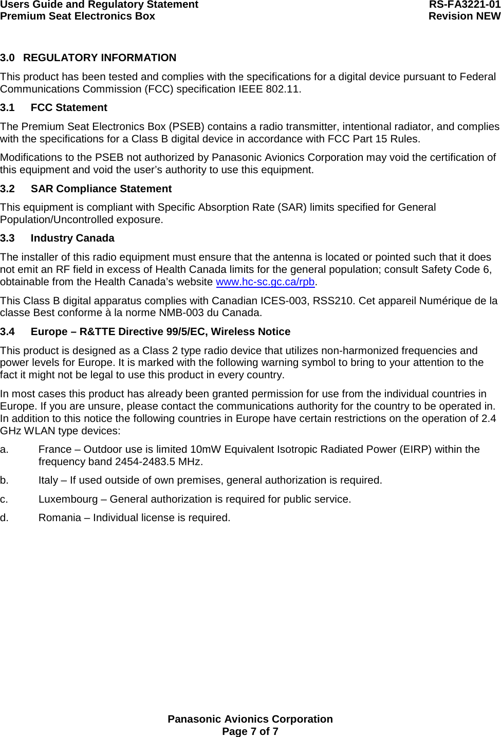 Users Guide and Regulatory Statement  RS-FA3221-01 Premium Seat Electronics Box  Revision NEW  Panasonic Avionics Corporation Page 7 of 7 3.0 REGULATORY INFORMATION This product has been tested and complies with the specifications for a digital device pursuant to Federal Communications Commission (FCC) specification IEEE 802.11. 3.1 FCC Statement The Premium Seat Electronics Box (PSEB) contains a radio transmitter, intentional radiator, and complies with the specifications for a Class B digital device in accordance with FCC Part 15 Rules. Modifications to the PSEB not authorized by Panasonic Avionics Corporation may void the certification of this equipment and void the user’s authority to use this equipment. 3.2  SAR Compliance Statement This equipment is compliant with Specific Absorption Rate (SAR) limits specified for General Population/Uncontrolled exposure. 3.3 Industry Canada The installer of this radio equipment must ensure that the antenna is located or pointed such that it does not emit an RF field in excess of Health Canada limits for the general population; consult Safety Code 6, obtainable from the Health Canada’s website www.hc-sc.gc.ca/rpb. This Class B digital apparatus complies with Canadian ICES-003, RSS210. Cet appareil Numérique de la classe Best conforme à la norme NMB-003 du Canada.   3.4  Europe – R&amp;TTE Directive 99/5/EC, Wireless Notice This product is designed as a Class 2 type radio device that utilizes non-harmonized frequencies and power levels for Europe. It is marked with the following warning symbol to bring to your attention to the fact it might not be legal to use this product in every country. In most cases this product has already been granted permission for use from the individual countries in Europe. If you are unsure, please contact the communications authority for the country to be operated in. In addition to this notice the following countries in Europe have certain restrictions on the operation of 2.4 GHz WLAN type devices: a.  France – Outdoor use is limited 10mW Equivalent Isotropic Radiated Power (EIRP) within the frequency band 2454-2483.5 MHz. b.  Italy – If used outside of own premises, general authorization is required. c.  Luxembourg – General authorization is required for public service. d.  Romania – Individual license is required.  