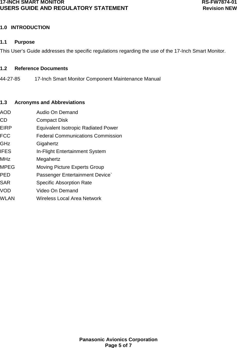 17-INCH SMART MONITOR  RS-FW7874-01 USERS GUIDE AND REGULATORY STATEMENT Revision NEW  Panasonic Avionics Corporation Page 5 of 7 1.0 INTRODUCTION  1.1 Purpose This User’s Guide addresses the specific regulations regarding the use of the 17-Inch Smart Monitor.  1.2 Reference Documents 44-27-85  17-Inch Smart Monitor Component Maintenance Manual     1.3 Acronyms and Abbreviations AOD  Audio On Demand CD Compact Disk EIRP  Equivalent Isotropic Radiated Power FCC  Federal Communications Commission GHz Gigahertz IFES In-Flight Entertainment System MHz Megahertz MPEG  Moving Picture Experts Group PED Passenger Entertainment Device` SAR Specific Absorption Rate VOD  Video On Demand WLAN  Wireless Local Area Network  