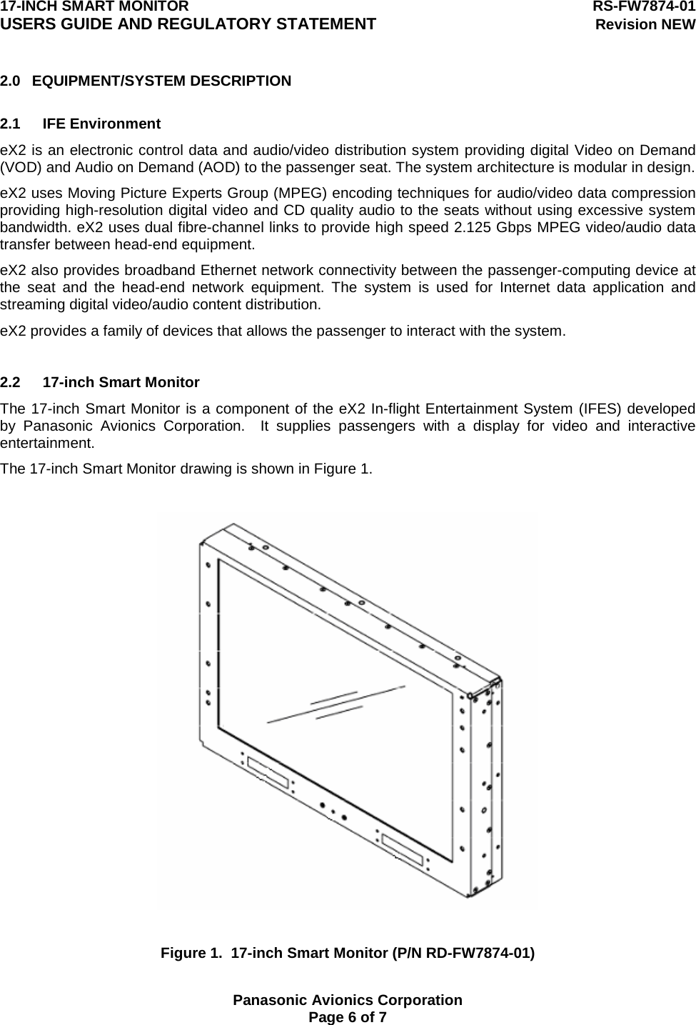 17-INCH SMART MONITOR  RS-FW7874-01 USERS GUIDE AND REGULATORY STATEMENT Revision NEW  Panasonic Avionics Corporation Page 6 of 7 2.0 EQUIPMENT/SYSTEM DESCRIPTION  2.1 IFE Environment eX2 is an electronic control data and audio/video distribution system providing digital Video on Demand (VOD) and Audio on Demand (AOD) to the passenger seat. The system architecture is modular in design. eX2 uses Moving Picture Experts Group (MPEG) encoding techniques for audio/video data compression providing high-resolution digital video and CD quality audio to the seats without using excessive system bandwidth. eX2 uses dual fibre-channel links to provide high speed 2.125 Gbps MPEG video/audio data transfer between head-end equipment. eX2 also provides broadband Ethernet network connectivity between the passenger-computing device at the seat and the head-end network equipment. The system is used for Internet data application and streaming digital video/audio content distribution. eX2 provides a family of devices that allows the passenger to interact with the system.   2.2 17-inch Smart Monitor The 17-inch Smart Monitor is a component of the eX2 In-flight Entertainment System (IFES) developed by Panasonic Avionics Corporation.  It supplies passengers with a display for video and interactive entertainment. The 17-inch Smart Monitor drawing is shown in Figure 1.    Figure 1.  17-inch Smart Monitor (P/N RD-FW7874-01) 