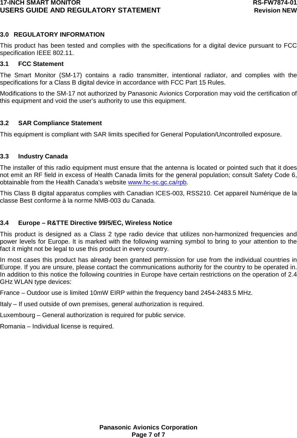 17-INCH SMART MONITOR  RS-FW7874-01 USERS GUIDE AND REGULATORY STATEMENT Revision NEW  Panasonic Avionics Corporation Page 7 of 7 3.0 REGULATORY INFORMATION This product has been tested and complies with the specifications for a digital device pursuant to FCC specification IEEE 802.11. 3.1 FCC Statement The Smart Monitor (SM-17) contains a radio transmitter, intentional radiator, and complies with the specifications for a Class B digital device in accordance with FCC Part 15 Rules. Modifications to the SM-17 not authorized by Panasonic Avionics Corporation may void the certification of this equipment and void the user’s authority to use this equipment.  3.2  SAR Compliance Statement This equipment is compliant with SAR limits specified for General Population/Uncontrolled exposure.  3.3 Industry Canada The installer of this radio equipment must ensure that the antenna is located or pointed such that it does not emit an RF field in excess of Health Canada limits for the general population; consult Safety Code 6, obtainable from the Health Canada’s website www.hc-sc.gc.ca/rpb. This Class B digital apparatus complies with Canadian ICES-003, RSS210. Cet appareil Numérique de la classe Best conforme à la norme NMB-003 du Canada.    3.4  Europe – R&amp;TTE Directive 99/5/EC, Wireless Notice This product is designed as a Class 2 type radio device that utilizes non-harmonized frequencies and power levels for Europe. It is marked with the following warning symbol to bring to your attention to the fact it might not be legal to use this product in every country. In most cases this product has already been granted permission for use from the individual countries in Europe. If you are unsure, please contact the communications authority for the country to be operated in. In addition to this notice the following countries in Europe have certain restrictions on the operation of 2.4 GHz WLAN type devices: France – Outdoor use is limited 10mW EIRP within the frequency band 2454-2483.5 MHz. Italy – If used outside of own premises, general authorization is required. Luxembourg – General authorization is required for public service. Romania – Individual license is required.  