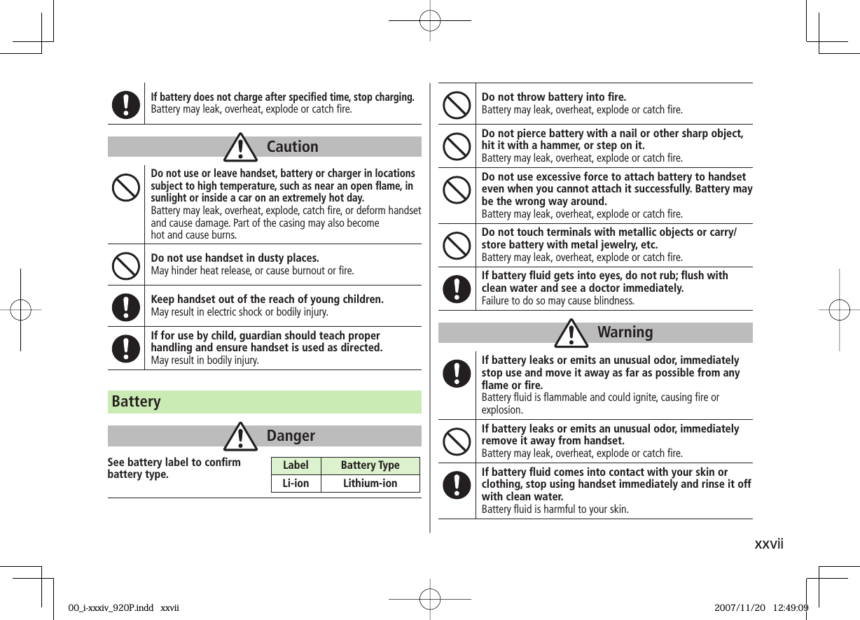 xxviiIf battery does not charge after specifi ed time, stop charging.Battery may leak, overheat, explode or catch fi re.CautionDo not use or leave handset, battery or charger in locations subject to high temperature, such as near an open fl ame, in sunlight or inside a car on an extremely hot day.Battery may leak, overheat, explode, catch fi re, or deform handset and cause damage. Part of the casing may also become hot and cause burns.Do not use handset in dusty places.May hinder heat release, or cause burnout or fi re.Keep handset out of the reach of young children.May result in electric shock or bodily injury.If for use by child, guardian should teach proper handling and ensure handset is used as directed.May result in bodily injury.Do not throw battery into fi re.Battery may leak, overheat, explode or catch fi re.Do not pierce battery with a nail or other sharp object, hit it with a hammer, or step on it.Battery may leak, overheat, explode or catch fi re.Do not use excessive force to attach battery to handset even when you cannot attach it successfully. Battery may be the wrong way around.Battery may leak, overheat, explode or catch fi re.Do not touch terminals with metallic objects or carry/store battery with metal jewelry, etc.Battery may leak, overheat, explode or catch fi re.If battery fl uid gets into eyes, do not rub; fl ush with clean water and see a doctor immediately.Failure to do so may cause blindness.WarningIf battery leaks or emits an unusual odor, immediately stop use and move it away as far as possible from any fl ame or fi re.Battery fl uid is fl ammable and could ignite, causing fi re or explosion.If battery leaks or emits an unusual odor, immediately remove it away from handset.Battery may leak, overheat, explode or catch fi re.If battery fl uid comes into contact with your skin or clothing, stop using handset immediately and rinse it off with clean water.Battery fl uid is harmful to your skin.BatteryDangerSee battery label to confi rm battery type. Label Battery TypeLi-ion Lithium-ion00_i-xxxiv_920P.indd xxvii00_i-xxxiv_920P.indd xxvii 2007/11/20 12:49:092007/11/20 12:49:09