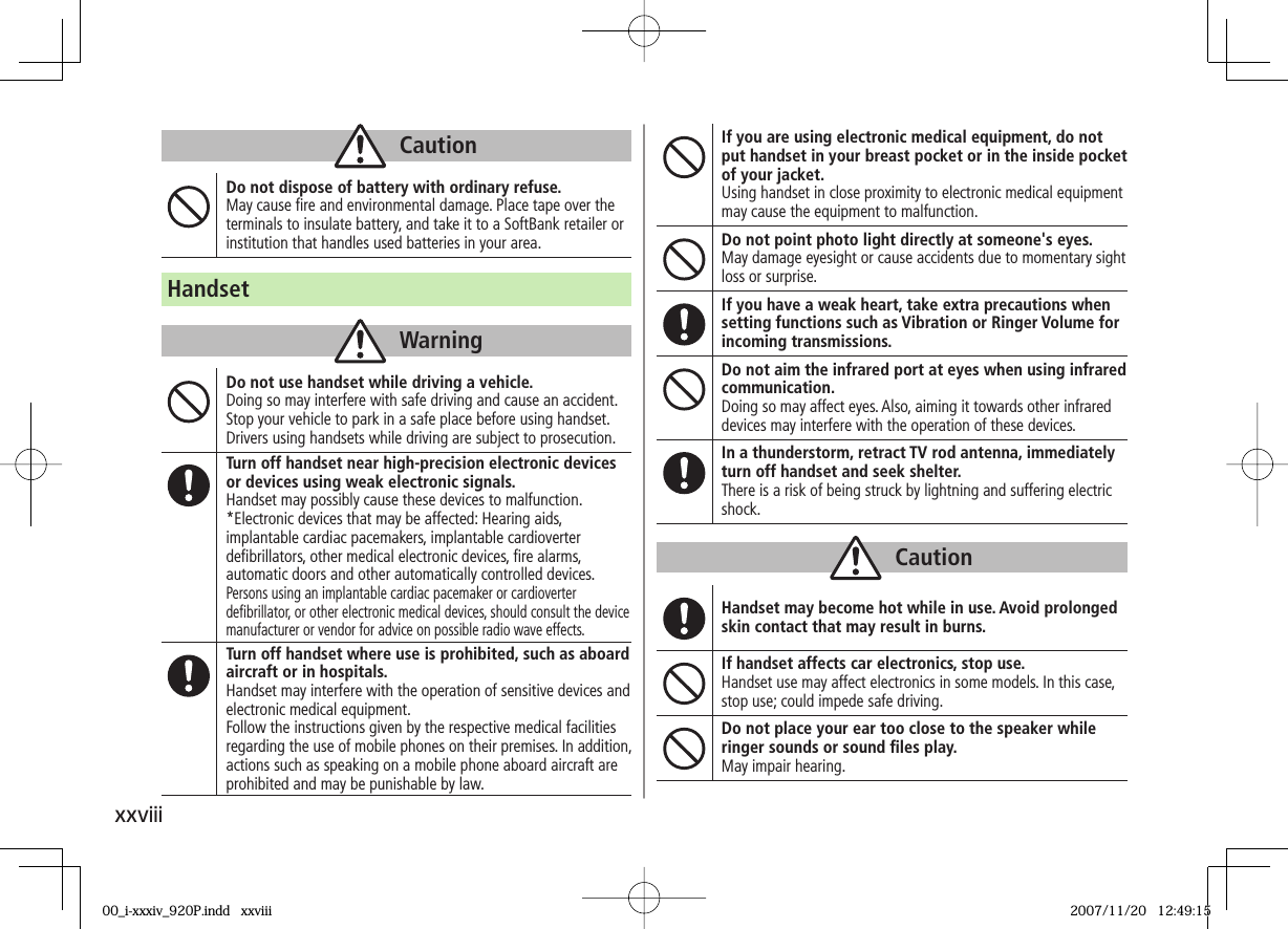 xxviiiCautionDo not dispose of battery with ordinary refuse.May cause fi re and environmental damage. Place tape over the terminals to insulate battery, and take it to a SoftBank retailer or institution that handles used batteries in your area.HandsetWarningDo not use handset while driving a vehicle.Doing so may interfere with safe driving and cause an accident.Stop your vehicle to park in a safe place before using handset.Drivers using handsets while driving are subject to prosecution.Turn off handset near high-precision electronic devices or devices using weak electronic signals.Handset may possibly cause these devices to malfunction.*Electronic devices that may be affected: Hearing aids, implantable cardiac pacemakers, implantable cardioverter defi brillators, other medical electronic devices, fi re alarms, automatic doors and other automatically controlled devices.Persons using an implantable cardiac pacemaker or cardioverter defi brillator, or other electronic medical devices, should consult the device manufacturer or vendor for advice on possible radio wave effects.Turn off handset where use is prohibited, such as aboard aircraft or in hospitals.Handset may interfere with the operation of sensitive devices and electronic medical equipment.Follow the instructions given by the respective medical facilities regarding the use of mobile phones on their premises. In addition, actions such as speaking on a mobile phone aboard aircraft are prohibited and may be punishable by law.If you are using electronic medical equipment, do not put handset in your breast pocket or in the inside pocket of your jacket.Using handset in close proximity to electronic medical equipment may cause the equipment to malfunction.Do not point photo light directly at someone's eyes.May damage eyesight or cause accidents due to momentary sight loss or surprise.If you have a weak heart, take extra precautions when setting functions such as Vibration or Ringer Volume for incoming transmissions.Do not aim the infrared port at eyes when using infrared communication.Doing so may affect eyes. Also, aiming it towards other infrared devices may interfere with the operation of these devices.In a thunderstorm, retract TV rod antenna, immediately turn off handset and seek shelter.There is a risk of being struck by lightning and suffering electric shock.CautionHandset may become hot while in use. Avoid prolonged skin contact that may result in burns.If handset affects car electronics, stop use.Handset use may affect electronics in some models. In this case, stop use; could impede safe driving.Do not place your ear too close to the speaker while ringer sounds or sound fi les play.May impair hearing.00_i-xxxiv_920P.indd xxviii00_i-xxxiv_920P.indd xxviii 2007/11/20 12:49:152007/11/20 12:49:15