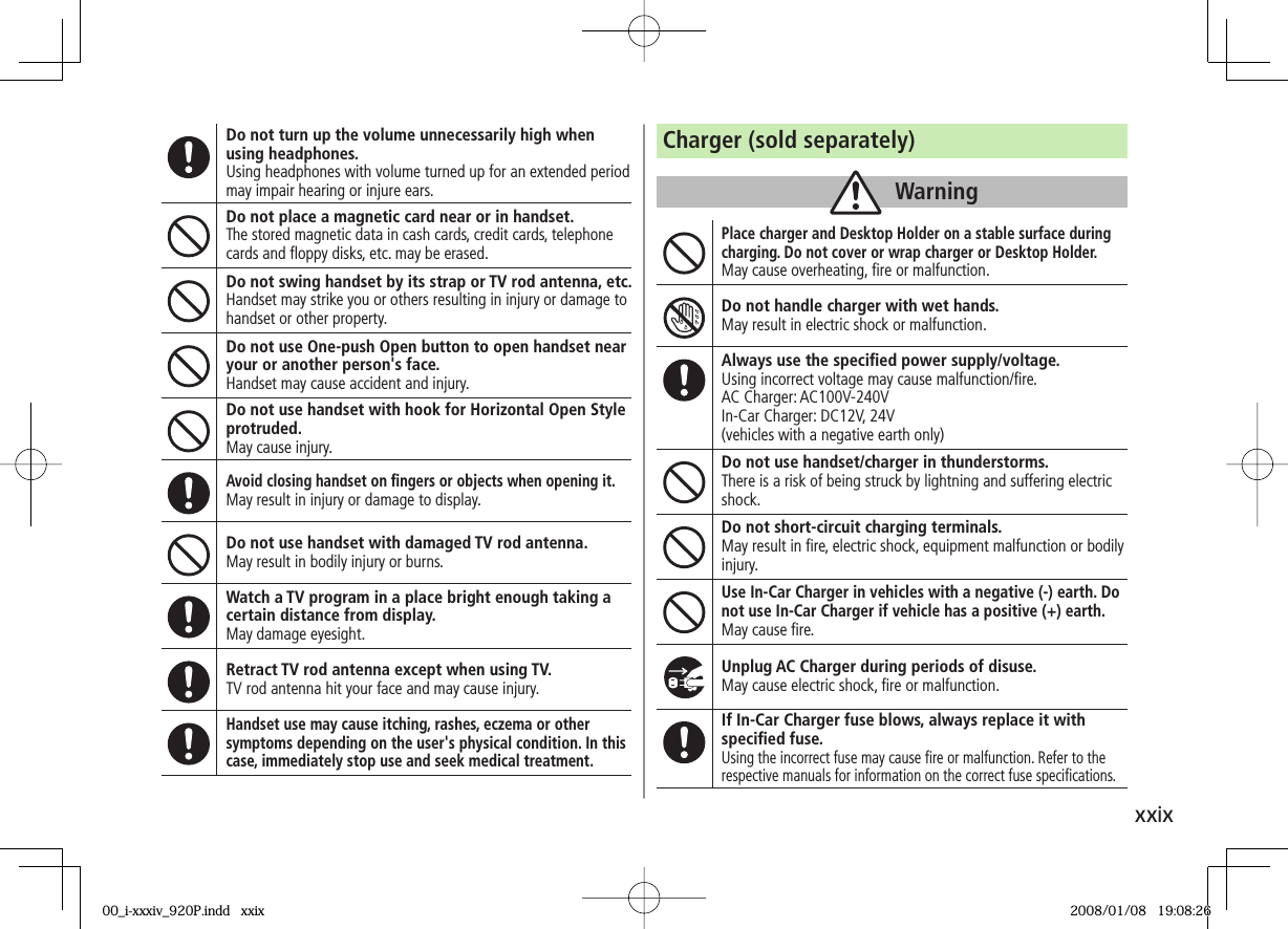 xxixDo not turn up the volume unnecessarily high when using headphones.Using headphones with volume turned up for an extended period may impair hearing or injure ears.Do not place a magnetic card near or in handset.The stored magnetic data in cash cards, credit cards, telephone cards and fl oppy disks, etc. may be erased.Do not swing handset by its strap or TV rod antenna, etc.Handset may strike you or others resulting in injury or damage to handset or other property.Do not use One-push Open button to open handset near your or another person's face.Handset may cause accident and injury.Do not use handset with hook for Horizontal Open Style protruded.May cause injury.Avoid closing handset on fi ngers or objects when opening it.May result in injury or damage to display.Do not use handset with damaged TV rod antenna.May result in bodily injury or burns.Watch a TV program in a place bright enough taking a certain distance from display.May damage eyesight.Retract TV rod antenna except when using TV.TV rod antenna hit your face and may cause injury.Handset use may cause itching, rashes, eczema or other symptoms depending on the user's physical condition. In this case, immediately stop use and seek medical treatment.Charger (sold separately)WarningPlace charger and Desktop Holder on a stable surface during charging. Do not cover or wrap charger or Desktop Holder.May cause overheating, fi re or malfunction.Do not handle charger with wet hands.May result in electric shock or malfunction.Always use the specifi ed power supply/voltage.Using incorrect voltage may cause malfunction/fi re.AC Charger: AC100V-240VIn-Car Charger: DC12V, 24V(vehicles with a negative earth only)Do not use handset/charger in thunderstorms.There is a risk of being struck by lightning and suffering electric shock.Do not short-circuit charging terminals.May result in fi re, electric shock, equipment malfunction or bodily injury.Use In-Car Charger in vehicles with a negative (-) earth. Do not use In-Car Charger if vehicle has a positive (+) earth.May cause fi re.Unplug AC Charger during periods of disuse.May cause electric shock, fi re or malfunction.If In-Car Charger fuse blows, always replace it with specifi ed fuse.Using the incorrect fuse may cause fi re or malfunction. Refer to the respective manuals for information on the correct fuse specifi cations.00_i-xxxiv_920P.indd xxix00_i-xxxiv_920P.indd xxix 2008/01/08 19:08:262008/01/08 19:08:26