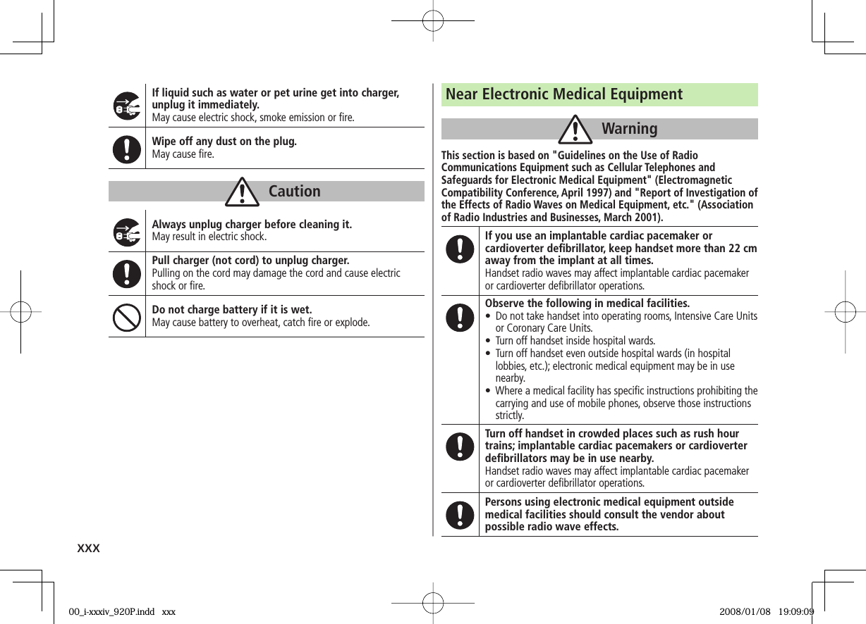 xxxIf liquid such as water or pet urine get into charger, unplug it immediately.May cause electric shock, smoke emission or fi re.Wipe off any dust on the plug.May cause fi re.CautionAlways unplug charger before cleaning it.May result in electric shock.Pull charger (not cord) to unplug charger.Pulling on the cord may damage the cord and cause electric shock or fi re.Do not charge battery if it is wet.May cause battery to overheat, catch fi re or explode.Near Electronic Medical EquipmentWarningThis section is based on "Guidelines on the Use of Radio Communications Equipment such as Cellular Telephones and Safeguards for Electronic Medical Equipment" (Electromagnetic Compatibility Conference, April 1997) and "Report of Investigation of the Effects of Radio Waves on Medical Equipment, etc." (Association of Radio Industries and Businesses, March 2001).If you use an implantable cardiac pacemaker or cardioverter defi brillator, keep handset more than 22 cm away from the implant at all times.Handset radio waves may affect implantable cardiac pacemaker or cardioverter defi brillator operations.Observe the following in medical facilities.• Do not take handset into operating rooms, Intensive Care Units or Coronary Care Units.• Turn off handset inside hospital wards.• Turn off handset even outside hospital wards (in hospital lobbies, etc.); electronic medical equipment may be in use nearby.• Where a medical facility has specifi c instructions prohibiting the carrying and use of mobile phones, observe those instructions strictly.Turn off handset in crowded places such as rush hour trains; implantable cardiac pacemakers or cardioverter defi brillators may be in use nearby.Handset radio waves may affect implantable cardiac pacemaker or cardioverter defi brillator operations.Persons using electronic medical equipment outside medical facilities should consult the vendor about possible radio wave effects.00_i-xxxiv_920P.indd xxx00_i-xxxiv_920P.indd xxx 2008/01/08 19:09:092008/01/08 19:09:09