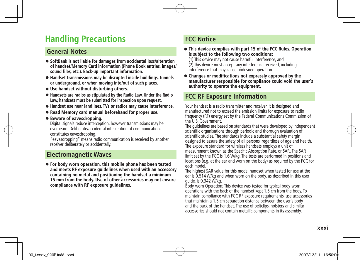 xxxiHandling Precautions SoftBank is not liable for damages from accidental loss/alteration of handset/Memory Card information (Phone Book entries, images/sound files, etc.). Back-up important information. Handset transmissions may be disrupted inside buildings, tunnels or underground, or when moving into/out of such places. Use handset without disturbing others. Handsets are radios as stipulated by the Radio Law. Under the Radio Law, handsets must be submitted for inspection upon request. Handset use near landlines, TVs or radios may cause interference. Read Memory card manual beforehand for proper use. Beware of eavesdropping.Digital signals reduce interception, however transmissions may be overheard. Deliberate/accidental interception of communications constitutes eavesdropping."eavesdropping" means radio communication is received by another receiver deliberately or accidentally. General Notes For body worn operation, this mobile phone has been tested and meets RF exposure guidelines when used with an accessory containing no metal and positioning the handset a minimum 15 mm from the body. Use of other accessories may not ensure compliance with RF exposure guidelines.Electromagnetic Waves This device complies with part 15 of the FCC Rules. Operation is subject to the following two conditions:(1) This device may not cause harmful interference, and (2) this device must accept any interference received, including interference that may cause undesired operation. Changes or modifications not expressly approved by the manufacturer responsible for compliance could void the user's authority to operate the equipment.FCC NoticeYour handset is a radio transmitter and receiver. It is designed and manufactured not to exceed the emission limits for exposure to radio frequency (RF) energy set by the Federal Communications Commission of the U.S. Government.The guidelines are based on standards that were developed by independent scientific organisations through periodic and thorough evaluation of scientific studies. The standards include a substantial safety margin designed to assure the safety of all persons, regardless of age and health.The exposure standard for wireless handsets employs a unit of measurement known as the Specific Absorption Rate, or SAR. The SAR limit set by the FCC is 1.6 W/kg. The tests are performed in positions and locations (e.g. at the ear and worn on the body) as required by the FCC for each model.The highest SAR value for this model handset when tested for use at the ear is 0.514 W/kg and when worn on the body, as described in this user guide, is 0.342 W/kg.Body-worn Operation; This device was tested for typical body-worn operations with the back of the handset kept 1.5 cm from the body. To maintain compliance with FCC RF exposure requirements, use accessories that maintain a 1.5 cm separation distance between the user's body and the back of the handset. The use of beltclips, holsters and similar accessories should not contain metallic components in its assembly.FCC RF Exposure Information00_i-xxxiv_920P.indd xxxi00_i-xxxiv_920P.indd xxxi 2007/12/11 16:50:002007/12/11 16:50:00