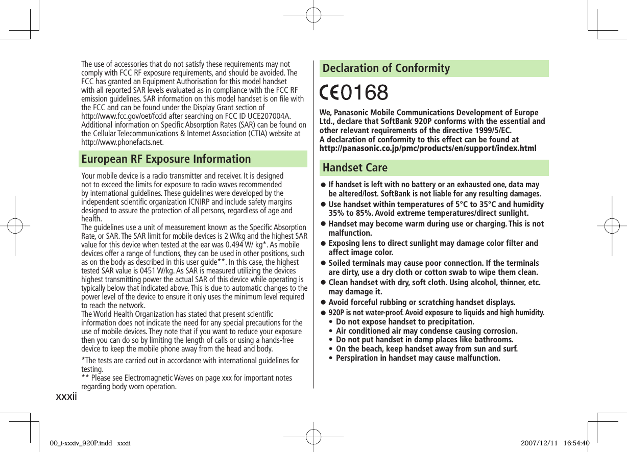 xxxiiThe use of accessories that do not satisfy these requirements may not comply with FCC RF exposure requirements, and should be avoided. The FCC has granted an Equipment Authorisation for this model handset with all reported SAR levels evaluated as in compliance with the FCC RF emission guidelines. SAR information on this model handset is on file with the FCC and can be found under the Display Grant section of http://www.fcc.gov/oet/fccid after searching on FCC ID UCE207004A.Additional information on Specific Absorption Rates (SAR) can be found on the Cellular Telecommunications & Internet Association (CTIA) website at http://www.phonefacts.net.Your mobile device is a radio transmitter and receiver. It is designed not to exceed the limits for exposure to radio waves recommended by international guidelines. These guidelines were developed by the independent scientific organization ICNIRP and include safety margins designed to assure the protection of all persons, regardless of age and health.The guidelines use a unit of measurement known as the Specific Absorption Rate, or SAR. The SAR limit for mobile devices is 2 W/kg and the highest SAR value for this device when tested at the ear was 0.494 W/ kg*. As mobile devices offer a range of functions, they can be used in other positions, such as on the body as described in this user guide**. In this case, the highest tested SAR value is 0451 W/kg. As SAR is measured utilizing the devices highest transmitting power the actual SAR of this device while operating is typically below that indicated above. This is due to automatic changes to the power level of the device to ensure it only uses the minimum level required to reach the network.The World Health Organization has stated that present scientific information does not indicate the need for any special precautions for the use of mobile devices. They note that if you want to reduce your exposure then you can do so by limiting the length of calls or using a hands-free device to keep the mobile phone away from the head and body.*The tests are carried out in accordance with international guidelines for testing.** Please see Electromagnetic Waves on page xxx for important notes regarding body worn operation.European RF Exposure InformationWe, Panasonic Mobile Communications Development of Europe Ltd., declare that SoftBank 920P conforms with the essential and other relevant requirements of the directive 1999/5/EC.A declaration of conformity to this effect can be found athttp://panasonic.co.jp/pmc/products/en/support/index.htmlDeclaration of Conformity If handset is left with no battery or an exhausted one, data may be altered/lost. SoftBank is not liable for any resulting damages. Use handset within temperatures of 5°C to 35°C and humidity 35% to 85%. Avoid extreme temperatures/direct sunlight. Handset may become warm during use or charging. This is not malfunction. Exposing lens to direct sunlight may damage color filter and affect image color. Soiled terminals may cause poor connection. If the terminals are dirty, use a dry cloth or cotton swab to wipe them clean. Clean handset with dry, soft cloth. Using alcohol, thinner, etc. may damage it. Avoid forceful rubbing or scratching handset displays. 920P is not water-proof. Avoid exposure to liquids and high humidity.• Do not expose handset to precipitation. • Air conditioned air may condense causing corrosion.• Do not put handset in damp places like bathrooms.• On the beach, keep handset away from sun and surf.• Perspiration in handset may cause malfunction.Handset Care00_i-xxxiv_920P.indd xxxii00_i-xxxiv_920P.indd xxxii 2007/12/11 16:54:402007/12/11 16:54:40